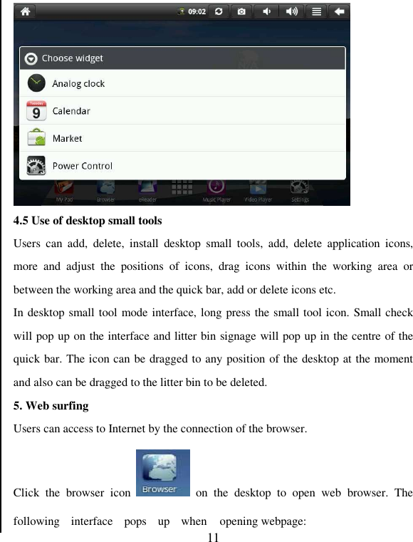   11  4.5 Use of desktop small tools Users  can  add,  delete,  install  desktop  small  tools,  add,  delete  application  icons, more  and  adjust  the  positions  of  icons,  drag  icons  within  the  working  area  or between the working area and the quick bar, add or delete icons etc. In desktop small tool mode interface, long press the small tool icon. Small check will pop up on the interface and litter bin signage will pop up in the centre of the quick bar. The icon can be dragged to any position of the desktop at the moment and also can be dragged to the litter bin to be deleted. 5. Web surfing Users can access to Internet by the connection of the browser. Click  the  browser  icon    on  the  desktop  to  open  web  browser.  The following  interface  pops  up  when  opening webpage: 