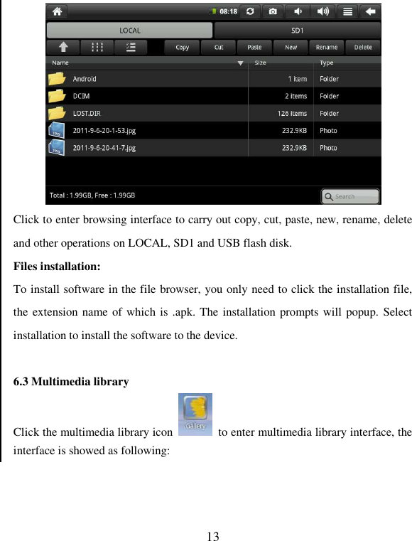   13  Click to enter browsing interface to carry out copy, cut, paste, new, rename, delete and other operations on LOCAL, SD1 and USB flash disk. Files installation:   To install software in the file browser, you only need to click the installation file, the extension name of  which is .apk. The installation prompts will popup. Select installation to install the software to the device.  6.3 Multimedia library Click the multimedia library icon    to enter multimedia library interface, the interface is showed as following: 