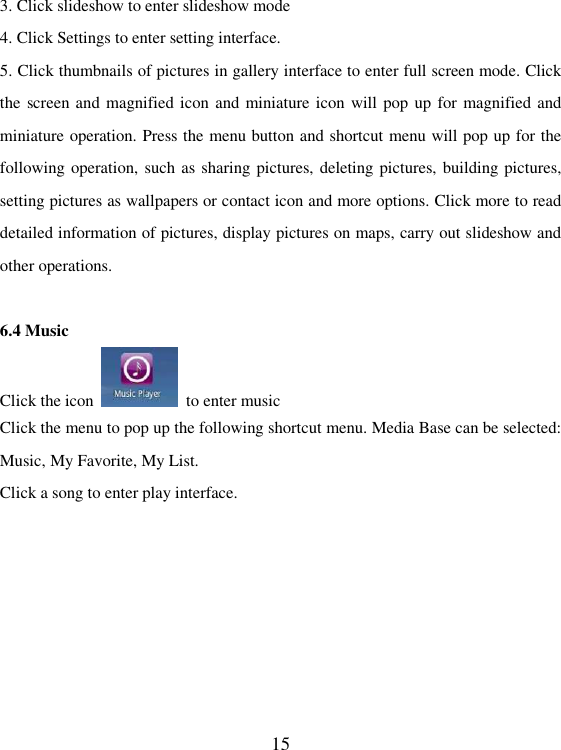   15 3. Click slideshow to enter slideshow mode 4. Click Settings to enter setting interface. 5. Click thumbnails of pictures in gallery interface to enter full screen mode. Click the screen and magnified icon and miniature icon  will pop up for magnified and miniature operation. Press the menu button and shortcut menu will pop up for the following operation, such as sharing pictures, deleting pictures, building pictures, setting pictures as wallpapers or contact icon and more options. Click more to read detailed information of pictures, display pictures on maps, carry out slideshow and other operations.  6.4 Music Click the icon    to enter music Click the menu to pop up the following shortcut menu. Media Base can be selected: Music, My Favorite, My List. Click a song to enter play interface. 