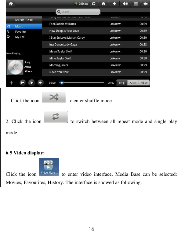  16  1. Click the icon    to enter shuffle mode   2. Click the icon    to switch between all  repeat mode and single play mode  6.5 Video display:   Click  the  icon    to  enter  video  interface.  Media  Base  can  be  selected: Movies, Favourites, History. The interface is showed as following: 