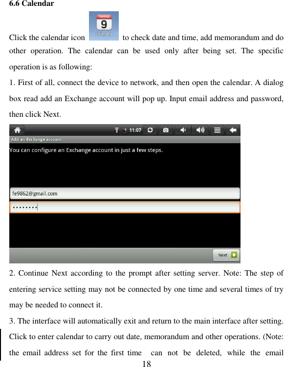   18 6.6 Calendar Click the calendar icon    to check date and time, add memorandum and do other  operation.  The  calendar  can  be  used  only  after  being  set.  The  specific operation is as following: 1. First of all, connect the device to network, and then open the calendar. A dialog box read add an Exchange account will pop up. Input email address and password, then click Next.  2. Continue Next  according to the  prompt after  setting server.  Note: The step of entering service setting may not be connected by one time and several times of try may be needed to connect it. 3. The interface will automatically exit and return to the main interface after setting. Click to enter calendar to carry out date, memorandum and other operations. (Note: the  email  address set  for the  first  time  can  not  be  deleted,  while  the  email 