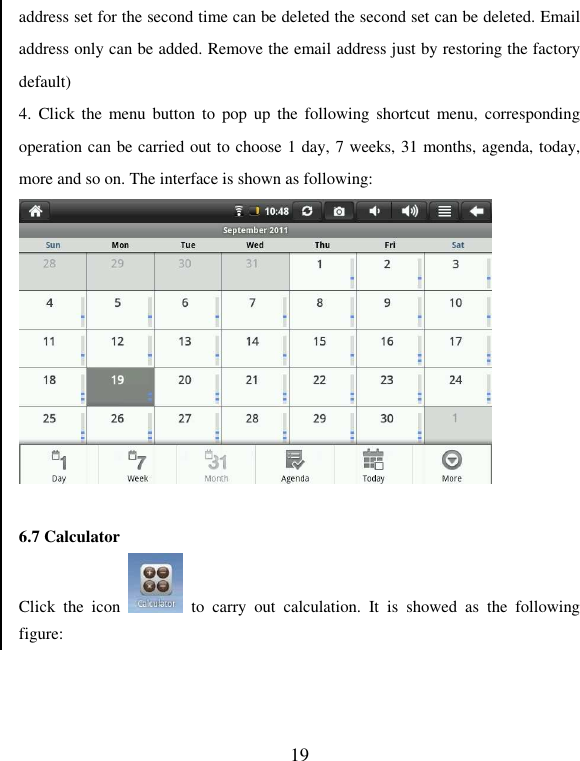   19 address set for the second time can be deleted the second set can be deleted. Email address only can be added. Remove the email address just by restoring the factory default) 4.  Click the menu  button to pop  up the following  shortcut menu,  corresponding operation can be carried out to choose 1 day, 7 weeks, 31 months, agenda, today, more and so on. The interface is shown as following:   6.7 Calculator Click  the  icon    to  carry  out  calculation.  It  is  showed  as  the  following figure: 