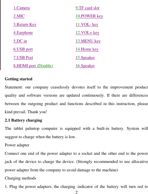   2         Getting started Statement:  our  company  ceaselessly  devotes  itself  to  the  improvement  product quality  and  software  versions  are  updated  continuously.  If  there  are  differences between  the  outgoing  product  and  functions  described  in  this  instruction,  please kind prevail. Thank you! 2.1 Battery charging The  tablet  palmtop  computer  is  equipped  with  a  built-in  battery.  System  will suggest to charge when the battery is low.   Power adapter Connect one end of the power adapter to a socket and the other end to the power jack of the device to charge the device. (Strongly recommended to use allocative power adapter from the company to avoid damage to the machine)   Charging methods 1. Plug the power adapters, the charging  indicator  of  the  battery  will turn red to 1.Camera 2.MIC 3.Return Key 4.Earphone 5.DC in 6.USB port 7.USB Port 8.HDMI port (Disable) 9.TF card slot 10.POWER key 11.VOL- key 12.VOL+ key 13.MENU key 14.Home key 15.Speaker 16.Speaker 