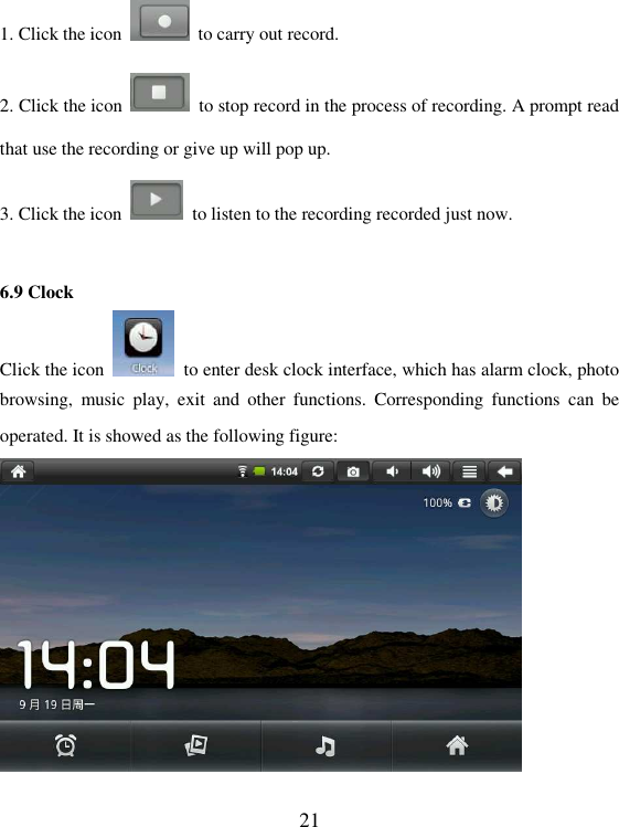   21 1. Click the icon    to carry out record.   2. Click the icon    to stop record in the process of recording. A prompt read that use the recording or give up will pop up. 3. Click the icon    to listen to the recording recorded just now.  6.9 Clock Click the icon    to enter desk clock interface, which has alarm clock, photo browsing,  music  play,  exit  and  other  functions.  Corresponding  functions  can  be operated. It is showed as the following figure:   