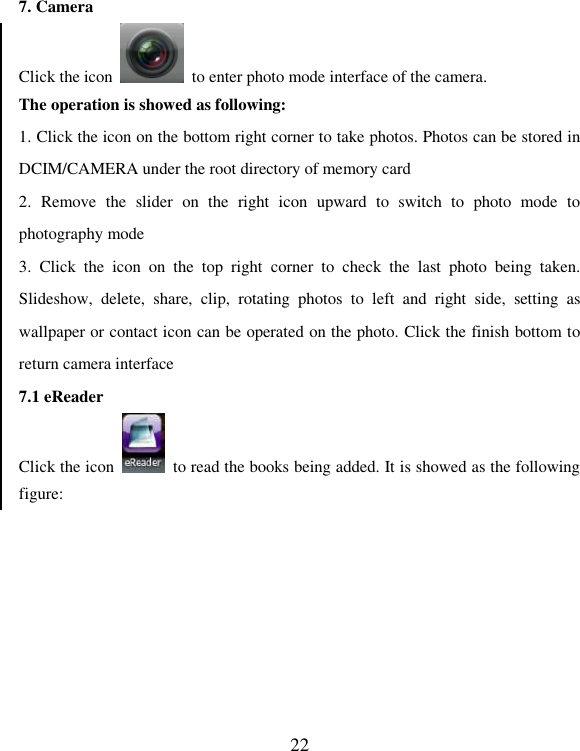   22 7. Camera Click the icon    to enter photo mode interface of the camera. The operation is showed as following: 1. Click the icon on the bottom right corner to take photos. Photos can be stored in DCIM/CAMERA under the root directory of memory card 2.  Remove  the  slider  on  the  right  icon  upward  to  switch  to  photo  mode  to photography mode 3.  Click  the  icon  on  the  top  right  corner  to  check  the  last  photo  being  taken. Slideshow,  delete,  share,  clip,  rotating  photos  to  left  and  right  side,  setting  as wallpaper or contact icon can be operated on the photo. Click the finish bottom to return camera interface 7.1 eReader Click the icon    to read the books being added. It is showed as the following figure: 