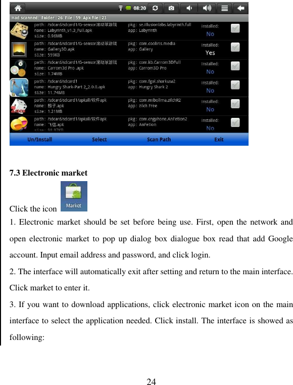   24   7.3 Electronic market Click the icon   1. Electronic market should be set before being use. First,  open the  network and open electronic  market to  pop  up dialog  box  dialogue box read that  add Google account. Input email address and password, and click login. 2. The interface will automatically exit after setting and return to the main interface. Click market to enter it. 3. If you want to download applications, click electronic market icon on the main interface to select the application needed. Click install. The interface is showed as following: 