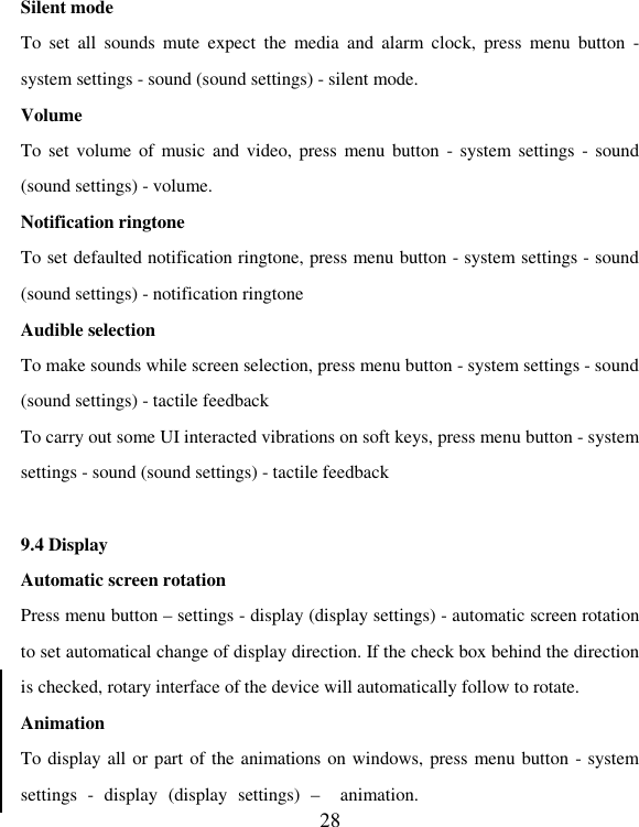   28 Silent mode To  set  all  sounds  mute  expect  the  media  and  alarm  clock,  press  menu  button  - system settings - sound (sound settings) - silent mode.   Volume   To set volume  of music  and video, press  menu button  - system  settings - sound (sound settings) - volume. Notification ringtone To set defaulted notification ringtone, press menu button - system settings - sound (sound settings) - notification ringtone Audible selection   To make sounds while screen selection, press menu button - system settings - sound (sound settings) - tactile feedback   To carry out some UI interacted vibrations on soft keys, press menu button - system settings - sound (sound settings) - tactile feedback  9.4 Display Automatic screen rotation   Press menu button – settings - display (display settings) - automatic screen rotation to set automatical change of display direction. If the check box behind the direction is checked, rotary interface of the device will automatically follow to rotate. Animation   To display all or part of the animations on windows, press menu button - system settings  -  display  (display  settings)  –  animation.   