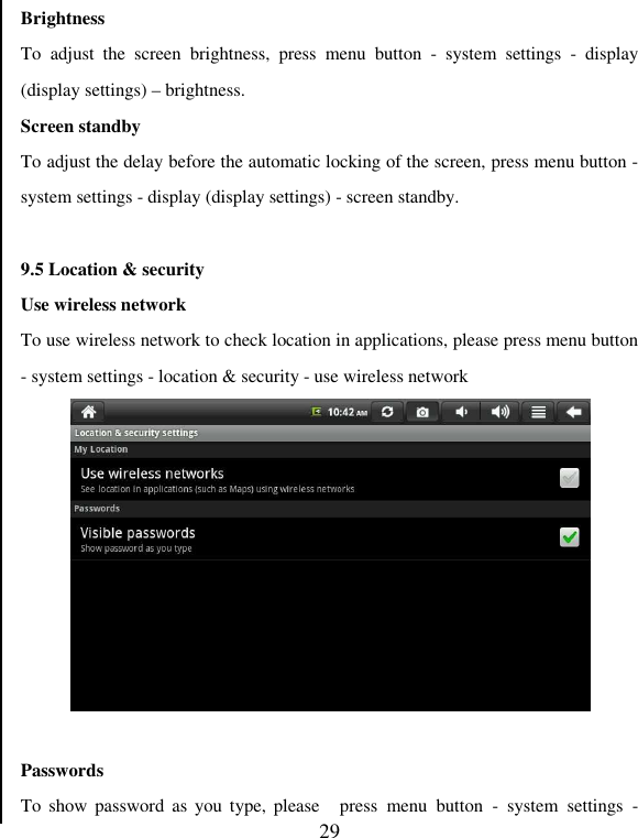   29 Brightness   To  adjust  the  screen  brightness,  press  menu  button  -  system  settings  -  display (display settings) – brightness.   Screen standby   To adjust the delay before the automatic locking of the screen, press menu button - system settings - display (display settings) - screen standby.    9.5 Location &amp; security Use wireless network To use wireless network to check location in applications, please press menu button - system settings - location &amp; security - use wireless network     Passwords To  show password  as  you  type, please  press  menu  button  -  system  settings  - 