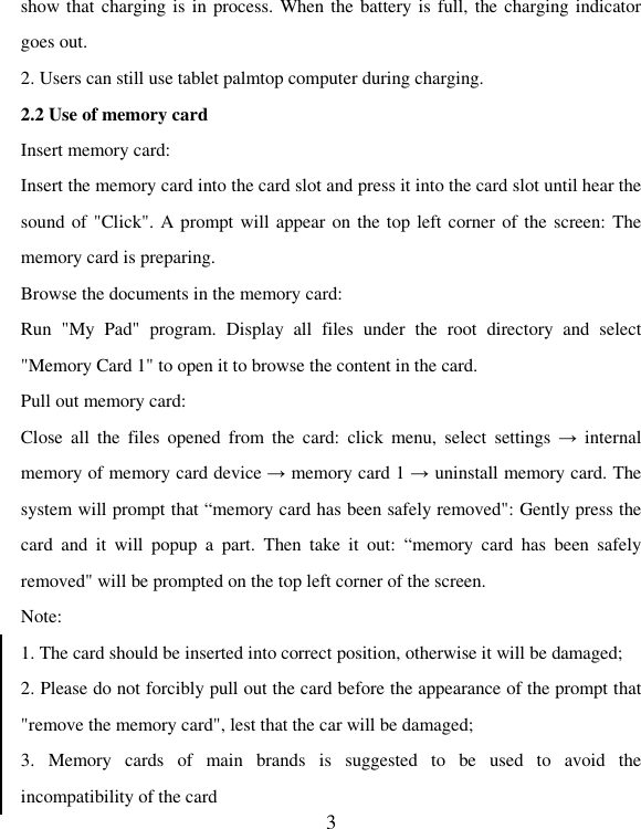   3show that charging is in process. When the battery is full, the charging indicator goes out. 2. Users can still use tablet palmtop computer during charging. 2.2 Use of memory card Insert memory card: Insert the memory card into the card slot and press it into the card slot until hear the sound of &quot;Click&quot;. A prompt will appear on the top left corner of the screen: The memory card is preparing. Browse the documents in the memory card: Run  &quot;My  Pad&quot;  program.  Display  all  files  under  the  root  directory  and  select &quot;Memory Card 1&quot; to open it to browse the content in the card. Pull out memory card: Close  all  the  files  opened  from  the  card:  click  menu,  select  settings  →  internal memory of memory card device → memory card 1 → uninstall memory card. The system will prompt that “memory card has been safely removed&quot;: Gently press the card  and  it  will  popup  a  part.  Then  take  it  out:  “memory  card  has  been  safely removed&quot; will be prompted on the top left corner of the screen.   Note: 1. The card should be inserted into correct position, otherwise it will be damaged; 2. Please do not forcibly pull out the card before the appearance of the prompt that &quot;remove the memory card&quot;, lest that the car will be damaged; 3.  Memory  cards  of  main  brands  is  suggested  to  be  used  to  avoid  the incompatibility of the card 