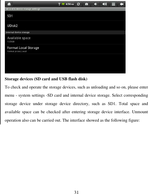   31  Storage devices (SD card and USB flash disk) To check and operate the storage devices, such as unloading and so on, please enter menu - system settings -SD card and internal device storage. Select corresponding storage  device  under  storage  device  directory,  such  as  SD1.  Total  space  and available  space  can  be  checked after  entering storage  device interface.  Unmount operation also can be carried out. The interface showed as the following figure: 