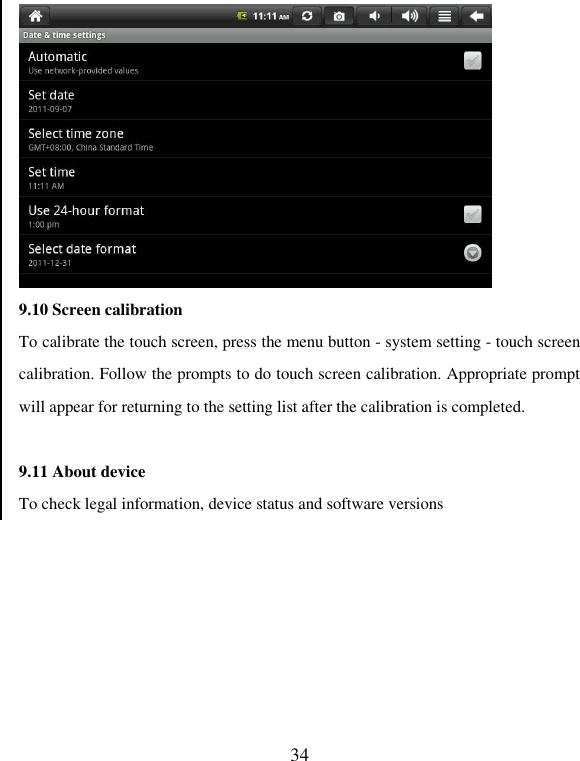   34  9.10 Screen calibration To calibrate the touch screen, press the menu button - system setting - touch screen calibration. Follow the prompts to do touch screen calibration. Appropriate prompt will appear for returning to the setting list after the calibration is completed.    9.11 About device To check legal information, device status and software versions 