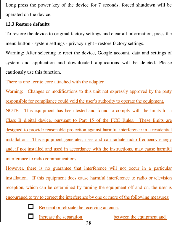   38 Long press  the power key of  the device  for  7 seconds,  forced shutdown will be operated on the device.   12.3 Restore defaults To restore the device to original factory settings and clear all information, press the menu button - system settings - privacy right - restore factory settings. Warning: After selecting to reset the device, Google account, data and settings of system  and  application  and  downloaded  applications  will  be  deleted.  Please cautiously use this function. There is one ferrite core attached with the adapter.     Warning:    Changes or modifications to this unit not expressly approved by the party responsible for compliance could void the user’s authority to operate the equipment. NOTE:    This  equipment has  been tested and found to comply  with the limits for a Class  B  digital  device,  pursuant  to  Part  15  of  the  FCC  Rules.    These  limits  are designed to provide reasonable protection against harmful interference in a residential installation.    This  equipment generates, uses  and can  radiate radio  frequency energy and, if not installed and used in accordance with the instructions, may cause harmful interference to radio communications. However,  there  is  no  guarantee  that  interference  will  not  occur  in  a  particular installation.    If this equipment  does cause  harmful interference to  radio  or television reception, which can be determined by turning the equipment off and on, the user is encouraged to try to correct the interference by one or more of the following measures:  Reorient or relocate the receiving antenna.  Increase the separation  between the equipment and 