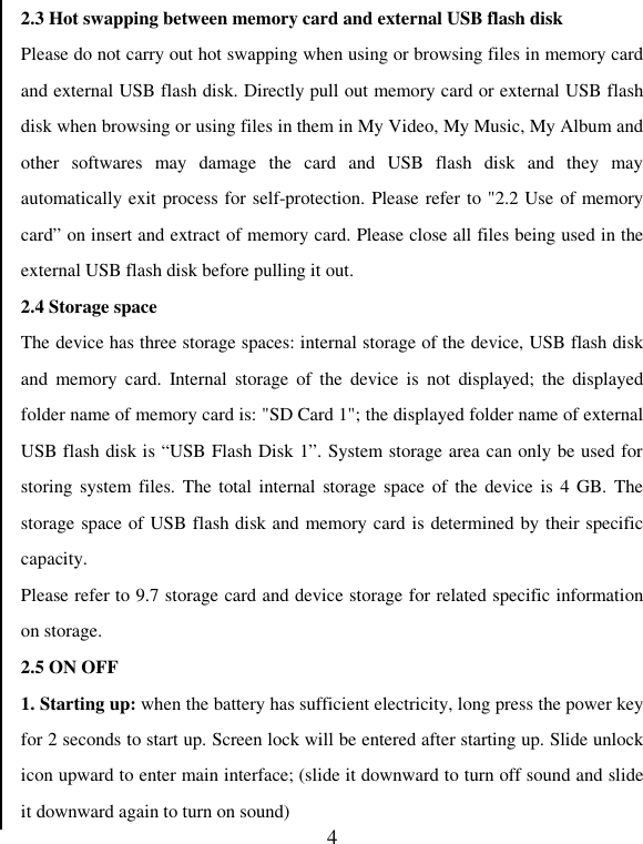   42.3 Hot swapping between memory card and external USB flash disk Please do not carry out hot swapping when using or browsing files in memory card and external USB flash disk. Directly pull out memory card or external USB flash disk when browsing or using files in them in My Video, My Music, My Album and other  softwares  may  damage  the  card  and  USB  flash  disk  and  they  may automatically exit process for self-protection. Please refer to &quot;2.2 Use of memory card” on insert and extract of memory card. Please close all files being used in the external USB flash disk before pulling it out.   2.4 Storage space The device has three storage spaces: internal storage of the device, USB flash disk and  memory  card.  Internal  storage  of  the  device  is  not  displayed;  the  displayed folder name of memory card is: &quot;SD Card 1&quot;; the displayed folder name of external USB flash disk is “USB Flash Disk 1”. System storage area can only be used for storing system  files. The total  internal storage space  of the  device is  4 GB. The storage space of USB flash disk and memory card is determined by their specific capacity. Please refer to 9.7 storage card and device storage for related specific information on storage.   2.5 ON OFF 1. Starting up: when the battery has sufficient electricity, long press the power key for 2 seconds to start up. Screen lock will be entered after starting up. Slide unlock icon upward to enter main interface; (slide it downward to turn off sound and slide it downward again to turn on sound) 