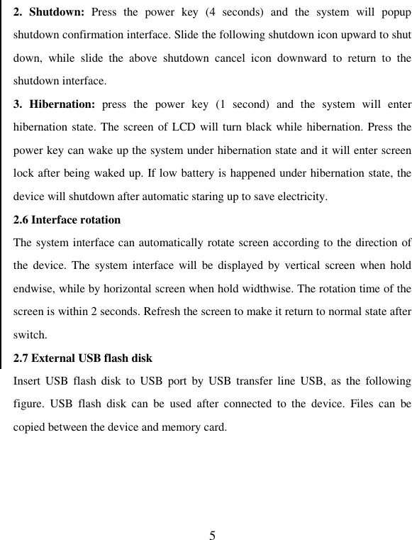   52.  Shutdown:  Press  the  power  key  (4  seconds)  and  the  system  will  popup shutdown confirmation interface. Slide the following shutdown icon upward to shut down,  while  slide  the  above  shutdown  cancel  icon  downward  to  return  to  the shutdown interface. 3.  Hibernation:  press  the  power  key  (1  second)  and  the  system  will  enter hibernation state. The screen of LCD will turn black while hibernation. Press the power key can wake up the system under hibernation state and it will enter screen lock after being waked up. If low battery is happened under hibernation state, the device will shutdown after automatic staring up to save electricity.   2.6 Interface rotation The system interface can automatically rotate screen according to the direction of the  device. The  system interface  will  be displayed  by  vertical  screen when  hold endwise, while by horizontal screen when hold widthwise. The rotation time of the screen is within 2 seconds. Refresh the screen to make it return to normal state after switch. 2.7 External USB flash disk   Insert  USB flash  disk  to  USB  port  by USB  transfer  line  USB,  as  the  following figure.  USB  flash  disk  can  be  used  after  connected  to  the  device.  Files  can  be copied between the device and memory card. 