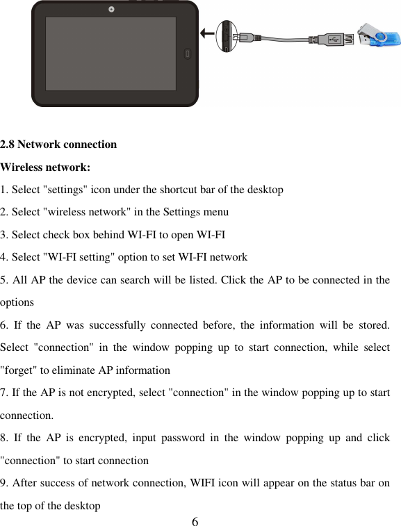   6  2.8 Network connection Wireless network: 1. Select &quot;settings&quot; icon under the shortcut bar of the desktop 2. Select &quot;wireless network&quot; in the Settings menu   3. Select check box behind WI-FI to open WI-FI 4. Select &quot;WI-FI setting&quot; option to set WI-FI network 5. All AP the device can search will be listed. Click the AP to be connected in the options 6.  If  the  AP  was  successfully  connected  before,  the  information  will  be  stored. Select  &quot;connection&quot;  in  the  window  popping  up  to  start  connection,  while  select &quot;forget&quot; to eliminate AP information 7. If the AP is not encrypted, select &quot;connection&quot; in the window popping up to start connection.   8.  If  the  AP  is  encrypted,  input  password  in  the  window  popping  up  and  click &quot;connection&quot; to start connection 9. After success of network connection, WIFI icon will appear on the status bar on the top of the desktop   