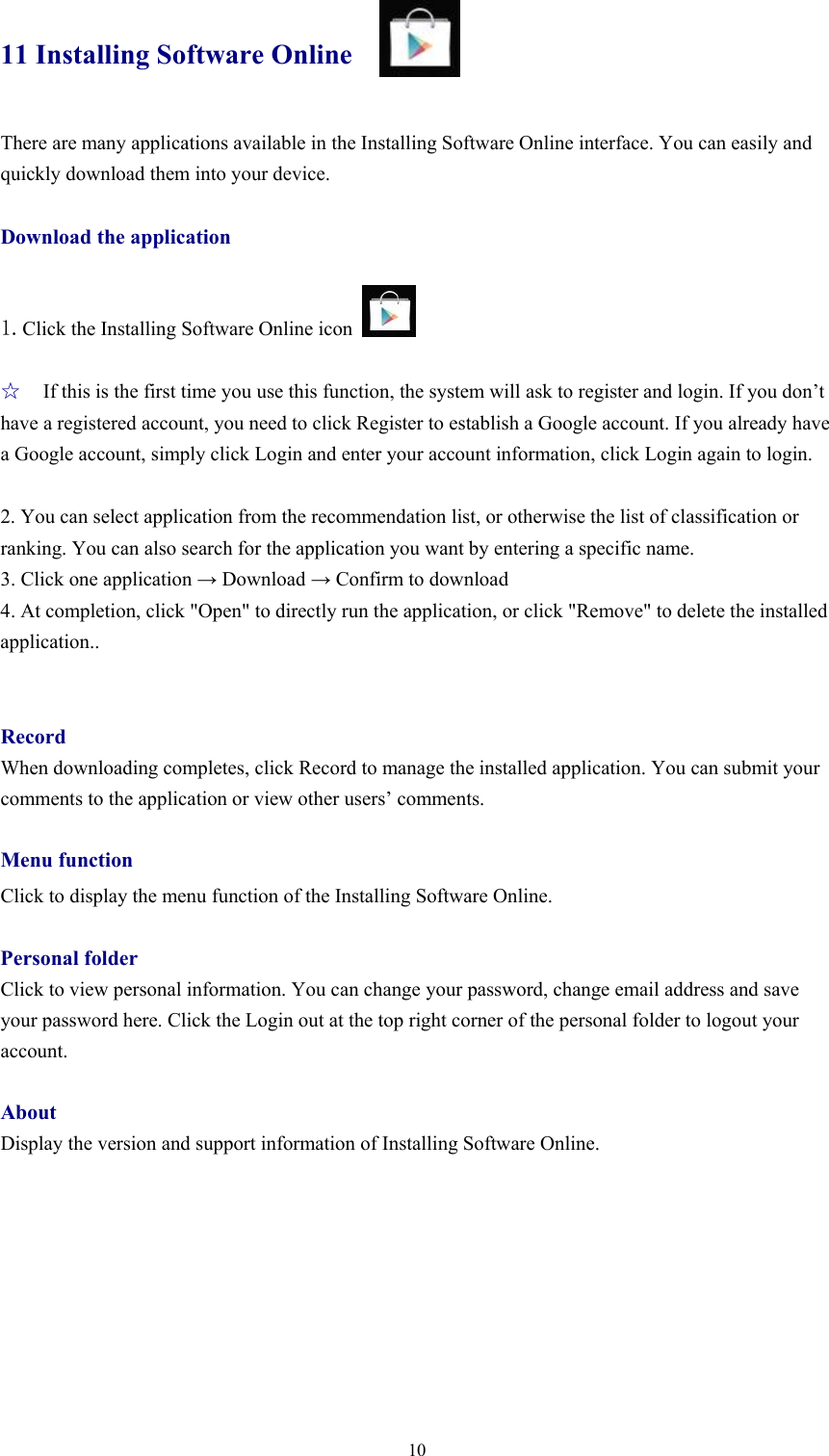  1011 Installing Software Online There are many applications available in the Installing Software Online interface. You can easily and quickly download them into your device.  Download the application  1.Click the Installing Software Online icon     ☆ If this is the first time you use this function, the system will ask to register and login. If you don’t have a registered account, you need to click Register to establish a Google account. If you already have a Google account, simply click Login and enter your account information, click Login again to login.    2. You can select application from the recommendation list, or otherwise the list of classification or ranking. You can also search for the application you want by entering a specific name.   3. Click one application → Download → Confirm to download   4. At completion, click &quot;Open&quot; to directly run the application, or click &quot;Remove&quot; to delete the installed application..   Record When downloading completes, click Record to manage the installed application. You can submit your comments to the application or view other users’ comments.    Menu function Click to display the menu function of the Installing Software Online.    Personal folder Click to view personal information. You can change your password, change email address and save your password here. Click the Login out at the top right corner of the personal folder to logout your account.   About Display the version and support information of Installing Software Online.      