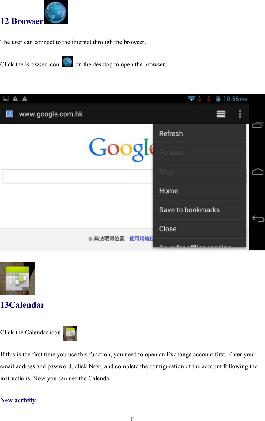  11 12 Browser  The user can connect to the internet through the browser.  Click the Browser icon    on the desktop to open the browser.         13Calendar Click the Calendar icon    If this is the first time you use this function, you need to open an Exchange account first. Enter your email address and password, click Next, and complete the configuration of the account following the instructions. Now you can use the Calendar.    New activity 