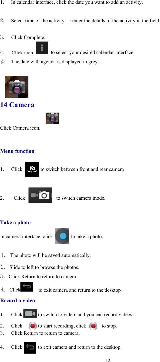  12 1. In calendar interface, click the date you want to add an activity.  2.  Select time of the activity → enter the details of the activity in the field.  3.  Click Complete. 4.  Click icon    to select your desired calendar interface ☆  The date with agenda is displayed in grey   14 Camera Click Camera icon.     Menu function  1. Click       to switch between front and rear camera   2.  Click            to switch camera mode.   Take a photo  In camera interface, click              to take a photo.  1. The photo will be saved automatically. 2. Slide to left to browse the photos. 3．Click Return to return to camera.   4. Click    to exit camera and return to the desktop Record a video  1. Click            to switch to video, and you can record videos.  2. Click      to start recording, click      to stop. 3. Click Return to return to camera.  4. Click            to exit camera and return to the desktop. 