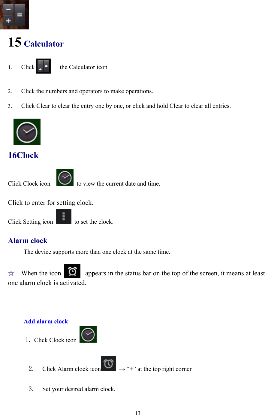  13   15 Calculator 1. Click        the Calculator icon   2. Click the numbers and operators to make operations. 3. Click Clear to clear the entry one by one, or click and hold Clear to clear all entries.   16Clock Click Clock icon      to view the current date and time.  Click to enter for setting clock.   Click Setting icon    to set the clock.    Alarm clock The device supports more than one clock at the same time.    ☆ When the icon       appears in the status bar on the top of the screen, it means at least one alarm clock is activated.    Add alarm clock      1. Click Clock icon    2.  Click Alarm clock icon  → “+” at the top right corner  3.  Set your desired alarm clock. 