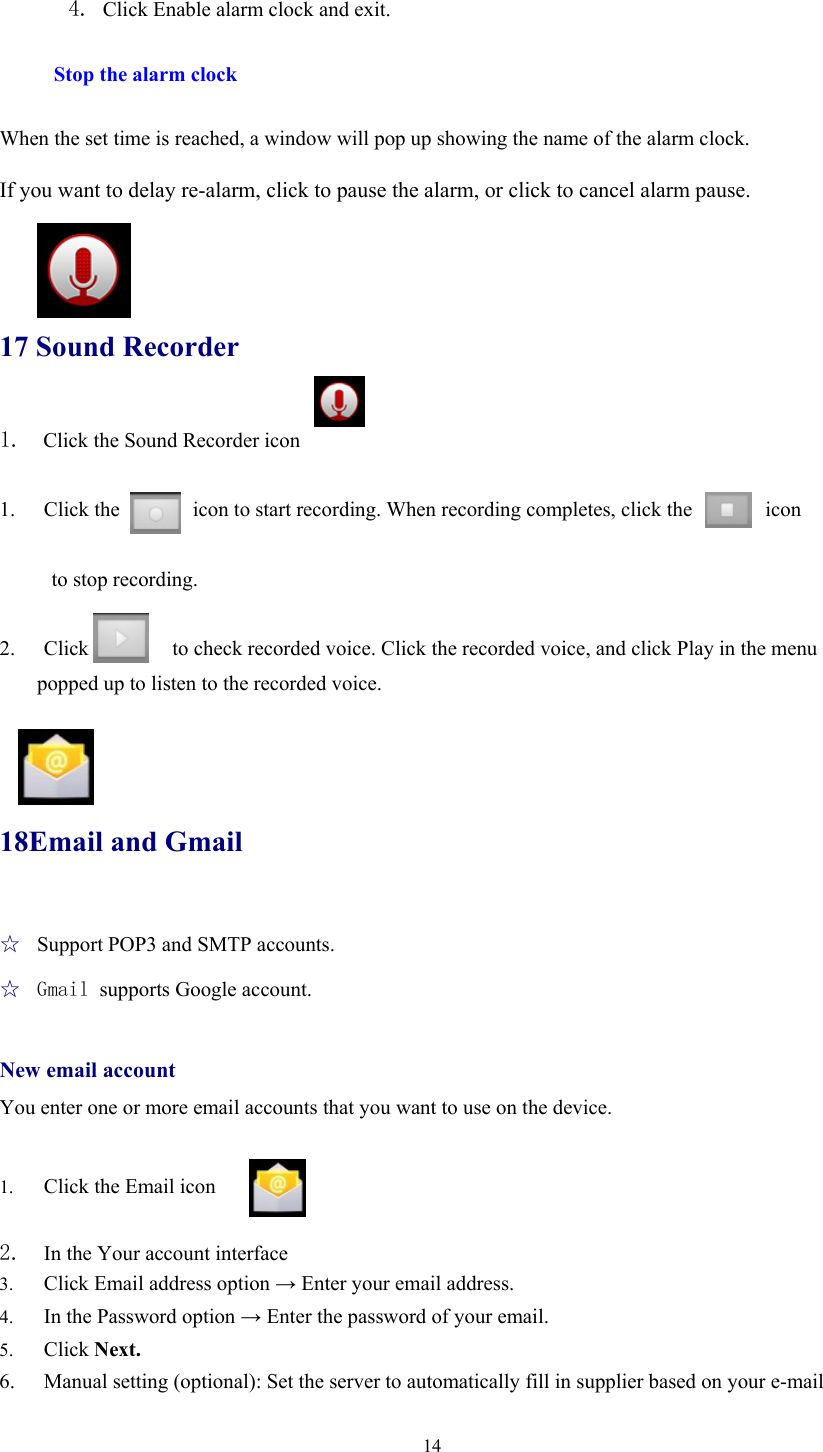  14 4. Click Enable alarm clock and exit.  Stop the alarm clock  When the set time is reached, a window will pop up showing the name of the alarm clock.  If you want to delay re-alarm, click to pause the alarm, or click to cancel alarm pause.     17 Sound Recorder 1.  Click the Sound Recorder icon  1. Click the       icon to start recording. When recording completes, click the       icon   to stop recording.  2. Click        to check recorded voice. Click the recorded voice, and click Play in the menu popped up to listen to the recorded voice.     18Email and Gmail ☆  Support POP3 and SMTP accounts. ☆  Gmail supports Google account.  New email account You enter one or more email accounts that you want to use on the device.            1. Click the Email icon    2. In the Your account interface 3. Click Email address option → Enter your email address. 4. In the Password option → Enter the password of your email. 5. Click Next. 6. Manual setting (optional): Set the server to automatically fill in supplier based on your e-mail 