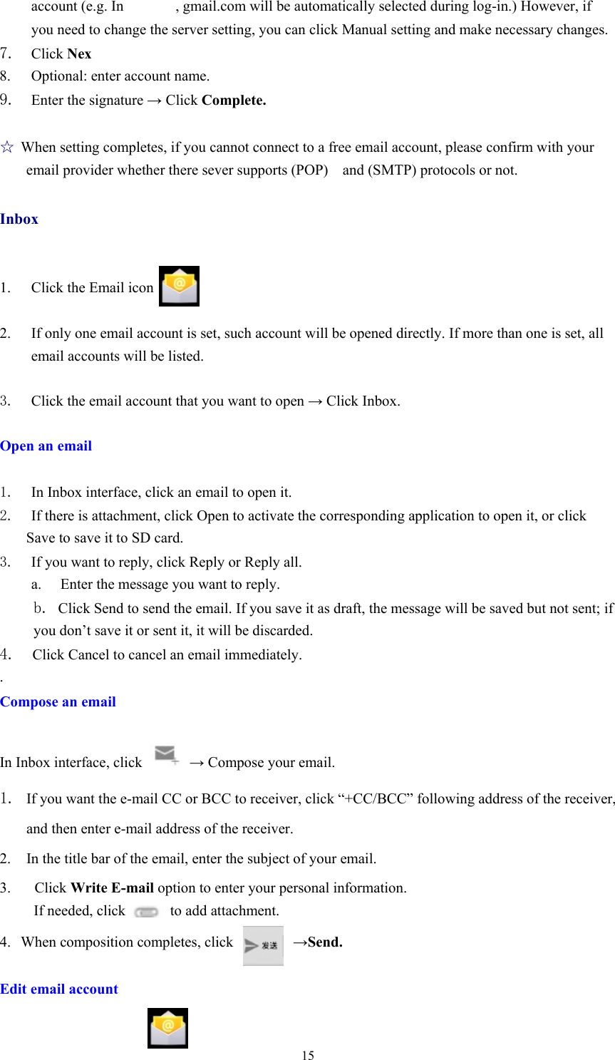  15account (e.g. In       , gmail.com will be automatically selected during log-in.) However, if you need to change the server setting, you can click Manual setting and make necessary changes. 7. Click Nex 8. Optional: enter account name. 9. Enter the signature → Click Complete.   ☆ When setting completes, if you cannot connect to a free email account, please confirm with your email provider whether there sever supports (POP)  and (SMTP) protocols or not.  Inbox   1. Click the Email icon  2. If only one email account is set, such account will be opened directly. If more than one is set, all email accounts will be listed.  3. Click the email account that you want to open → Click Inbox.  Open an email  1. In Inbox interface, click an email to open it. 2. If there is attachment, click Open to activate the corresponding application to open it, or click Save to save it to SD card. 3. If you want to reply, click Reply or Reply all. a.  Enter the message you want to reply. b. Click Send to send the email. If you save it as draft, the message will be saved but not sent; if you don’t save it or sent it, it will be discarded. 4.  Click Cancel to cancel an email immediately. . Compose an email  In Inbox interface, click   → Compose your email. 1. If you want the e-mail CC or BCC to receiver, click “+CC/BCC” following address of the receiver, and then enter e-mail address of the receiver. 2. In the title bar of the email, enter the subject of your email. 3.  Click Write E-mail option to enter your personal information. If needed, click      to add attachment. 4. When composition completes, click        →Send.  Edit email account  