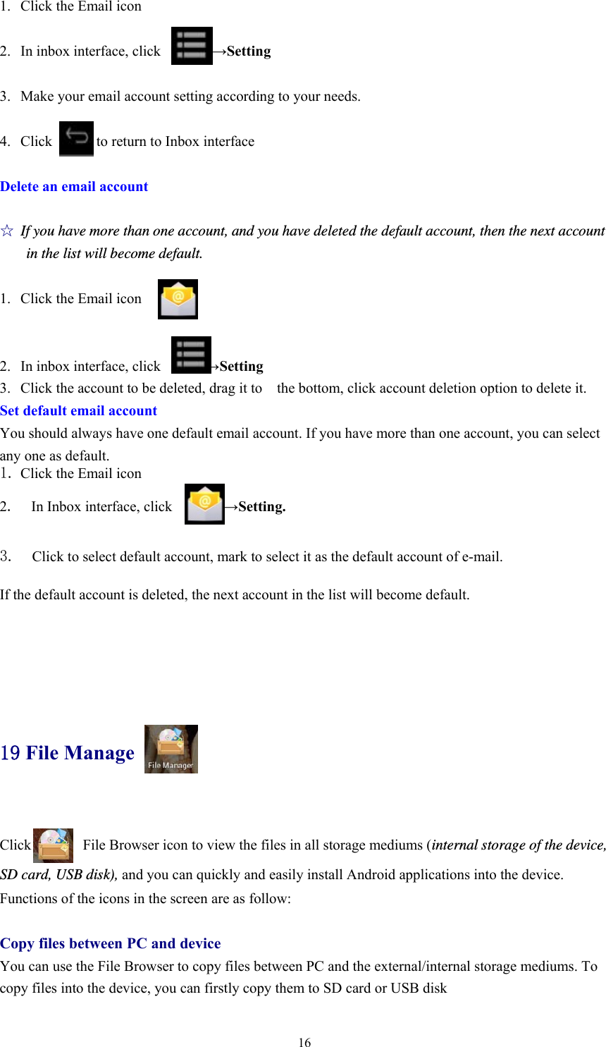  161. Click the Email icon  2. In inbox interface, click       →Setting  3. Make your email account setting according to your needs.  4. Click      to return to Inbox interface  Delete an email account  ☆ If you have more than one account, and you have deleted the default account, then the next account in the list will become default.  1. Click the Email icon   2. In inbox interface, click            →Setting 3. Click the account to be deleted, drag it to    the bottom, click account deletion option to delete it. Set default email account You should always have one default email account. If you have more than one account, you can select any one as default. 1. Click the Email icon  2.  In Inbox interface, click       →Setting.   3.  Click to select default account, mark to select it as the default account of e-mail.  If the default account is deleted, the next account in the list will become default.     19 File Manage  Click              File Browser icon to view the files in all storage mediums (internal storage of the device, SD card, USB disk), and you can quickly and easily install Android applications into the device.   Functions of the icons in the screen are as follow:  Copy files between PC and device You can use the File Browser to copy files between PC and the external/internal storage mediums. To copy files into the device, you can firstly copy them to SD card or USB disk 