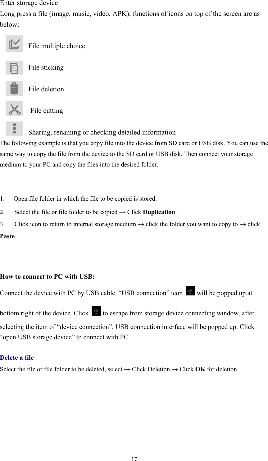  17Enter storage device Long press a file (image, music, video, APK), functions of icons on top of the screen are as below:           File multiple choice          File sticking          File deletion  File cutting          Sharing, renaming or checking detailed information The following example is that you copy file into the device from SD card or USB disk. You can use the same way to copy the file from the device to the SD card or USB disk. Then connect your storage medium to your PC and copy the files into the desired folder.       1.  Open file folder in which the file to be copied is stored.   2.      Select the file or file folder to be copied → Click Duplication.  3.      Click icon to return to internal storage medium → click the folder you want to copy to → click Paste.     How to connect to PC with USB: Connect the device with PC by USB cable. “USB connection” icon  will be popped up at bottom right of the device. Click   to escape from storage device connecting window, after selecting the item of “device connection”, USB connection interface will be popped up. Click “open USB storage device” to connect with PC.  Delete a file Select the file or file folder to be deleted, select → Click Deletion → Click OK for deletion.     