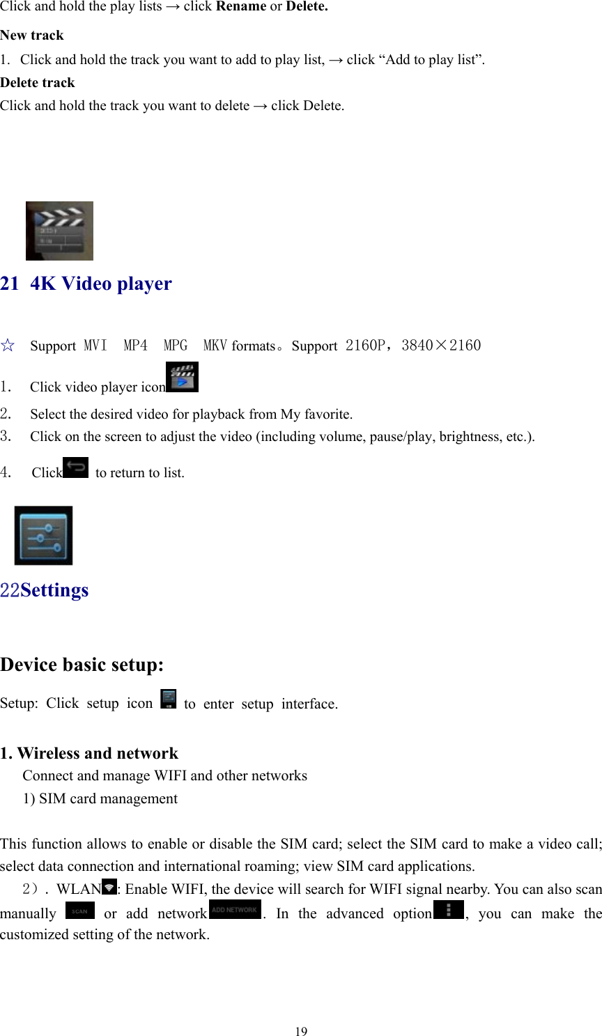  19Click and hold the play lists → click Rename or Delete. New track 1. Click and hold the track you want to add to play list, → click “Add to play list”. Delete track Click and hold the track you want to delete → click Delete.     21 4K Video player ☆  Support MVI  MP4  MPG  MKV formats。Support 2160P，3840×2160 1.  Click video player icon  2.  Select the desired video for playback from My favorite. 3.  Click on the screen to adjust the video (including volume, pause/play, brightness, etc.). 4.  Click   to return to list.   22Settings Device basic setup:   Setup: Click setup icon   to enter setup interface.  1. Wireless and network Connect and manage WIFI and other networks   1) SIM card management  This function allows to enable or disable the SIM card; select the SIM card to make a video call; select data connection and international roaming; view SIM card applications.    2）. WLAN : Enable WIFI, the device will search for WIFI signal nearby. You can also scan manually   or add network . In the advanced option , you can make the customized setting of the network.    