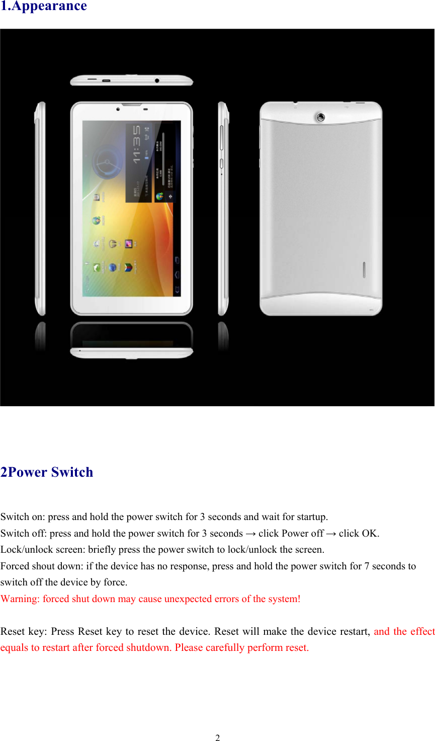  21.Appearance   2Power Switch Switch on: press and hold the power switch for 3 seconds and wait for startup.   Switch off: press and hold the power switch for 3 seconds → click Power off → click OK. Lock/unlock screen: briefly press the power switch to lock/unlock the screen. Forced shout down: if the device has no response, press and hold the power switch for 7 seconds to switch off the device by force.     Warning: forced shut down may cause unexpected errors of the system!  Reset key: Press Reset key to reset the device. Reset will make the device restart, and the effect equals to restart after forced shutdown. Please carefully perform reset. 