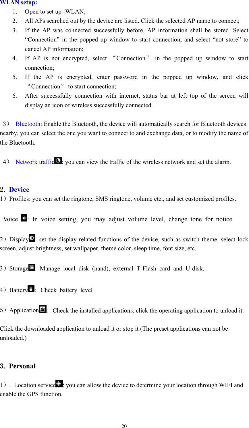  20WLAN setup: 1. Open to set up -WLAN;   2. All APs searched out by the device are listed. Click the selected AP name to connect;     3. If the AP was connected successfully before, AP information shall be stored. Select “Connection” in the popped up window to start connection, and select “not store” to cancel AP information;   4. If AP is not encrypted, select “Connection” in the popped up window to start connection;  5. If the AP is encrypted, enter password in the popped up window, and click “Connection” to start connection;   6. After successfully connection with internet, status bar at left top of the screen will display an icon of wireless successfully connected.    3） Bluetooth: Enable the Bluetooth, the device will automatically search for Bluetooth devices nearby, you can select the one you want to connect to and exchange data, or to modify the name of the Bluetooth.   4） Network traffic : you can view the traffic of the wireless network and set the alarm.   2. Device 1）Profiles: you can set the ringtone, SMS ringtone, volume etc., and set customized profiles.    Voice  : In voice setting, you may adjust volume level, change tone for notice.  2）Display : set the display related functions of the device, such as switch theme, select lock screen, adjust brightness, set wallpaper, theme color, sleep time, font size, etc.    3）Storage : Manage local disk (nand), external T-Flash card and U-disk.  4）Battery : Check battery level  5）Application : Check the installed applications, click the operating application to unload it.  Click the downloaded application to unload it or stop it (The preset applications can not be unloaded.)   3. Personal  1）. Location service : you can allow the device to determine your location through WIFI and enable the GPS function.  