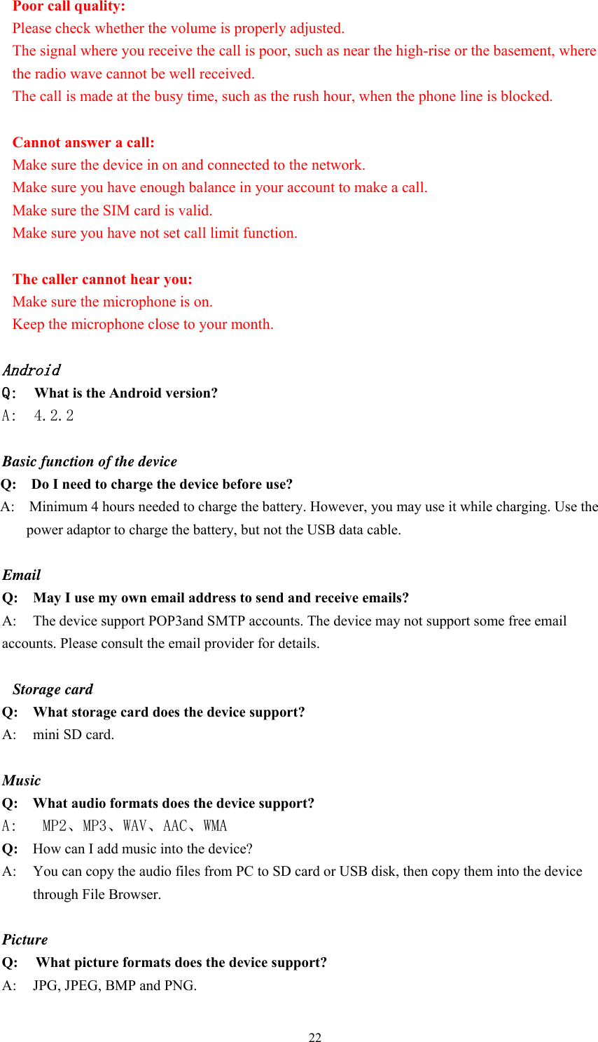  22Poor call quality: Please check whether the volume is properly adjusted.   The signal where you receive the call is poor, such as near the high-rise or the basement, where the radio wave cannot be well received.   The call is made at the busy time, such as the rush hour, when the phone line is blocked.                                                                  Cannot answer a call:   Make sure the device in on and connected to the network.   Make sure you have enough balance in your account to make a call. Make sure the SIM card is valid. Make sure you have not set call limit function.                                                                 The caller cannot hear you: Make sure the microphone is on.   Keep the microphone close to your month.    Android Q:  What is the Android version? A:  4.2.2  Basic function of the device Q:    Do I need to charge the device before use? A:    Minimum 4 hours needed to charge the battery. However, you may use it while charging. Use the power adaptor to charge the battery, but not the USB data cable.  Email Q: May I use my own email address to send and receive emails? A:  The device support POP3and SMTP accounts. The device may not support some free email accounts. Please consult the email provider for details.    Storage card Q: What storage card does the device support? A:  mini SD card.  Music Q:  What audio formats does the device support? A:   MP2、MP3、WAV、AAC、WMA Q:  How can I add music into the device? A:  You can copy the audio files from PC to SD card or USB disk, then copy them into the device through File Browser.  Picture Q:  What picture formats does the device support? A:    JPG, JPEG, BMP and PNG. 