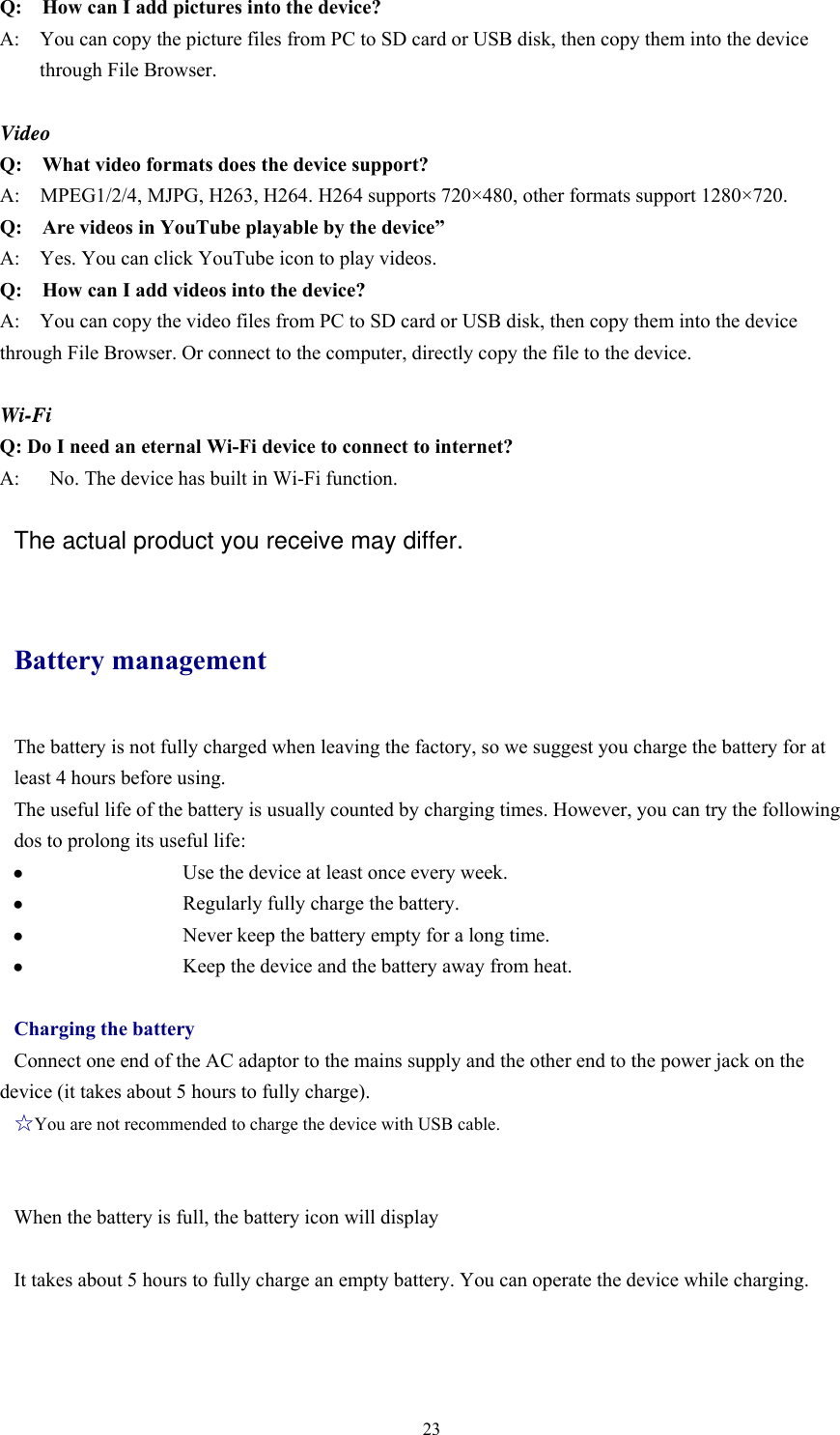  23Q:    How can I add pictures into the device? A:    You can copy the picture files from PC to SD card or USB disk, then copy them into the device through File Browser.  Video Q:  What video formats does the device support? A:    MPEG1/2/4, MJPG, H263, H264. H264 supports 720×480, other formats support 1280×720. Q:  Are videos in YouTube playable by the device” A:    Yes. You can click YouTube icon to play videos. Q:  How can I add videos into the device? A:    You can copy the video files from PC to SD card or USB disk, then copy them into the device through File Browser. Or connect to the computer, directly copy the file to the device.  Wi-Fi Q: Do I need an eternal Wi-Fi device to connect to internet?   A:      No. The device has built in Wi-Fi function.     The actual product you receive may differ.  Battery management The battery is not fully charged when leaving the factory, so we suggest you charge the battery for at least 4 hours before using.   The useful life of the battery is usually counted by charging times. However, you can try the following dos to prolong its useful life:   ●   Use the device at least once every week. ●   Regularly fully charge the battery. ●   Never keep the battery empty for a long time. ●   Keep the device and the battery away from heat.  Charging the battery Connect one end of the AC adaptor to the mains supply and the other end to the power jack on the device (it takes about 5 hours to fully charge). ☆You are not recommended to charge the device with USB cable.   When the battery is full, the battery icon will display        It takes about 5 hours to fully charge an empty battery. You can operate the device while charging.   