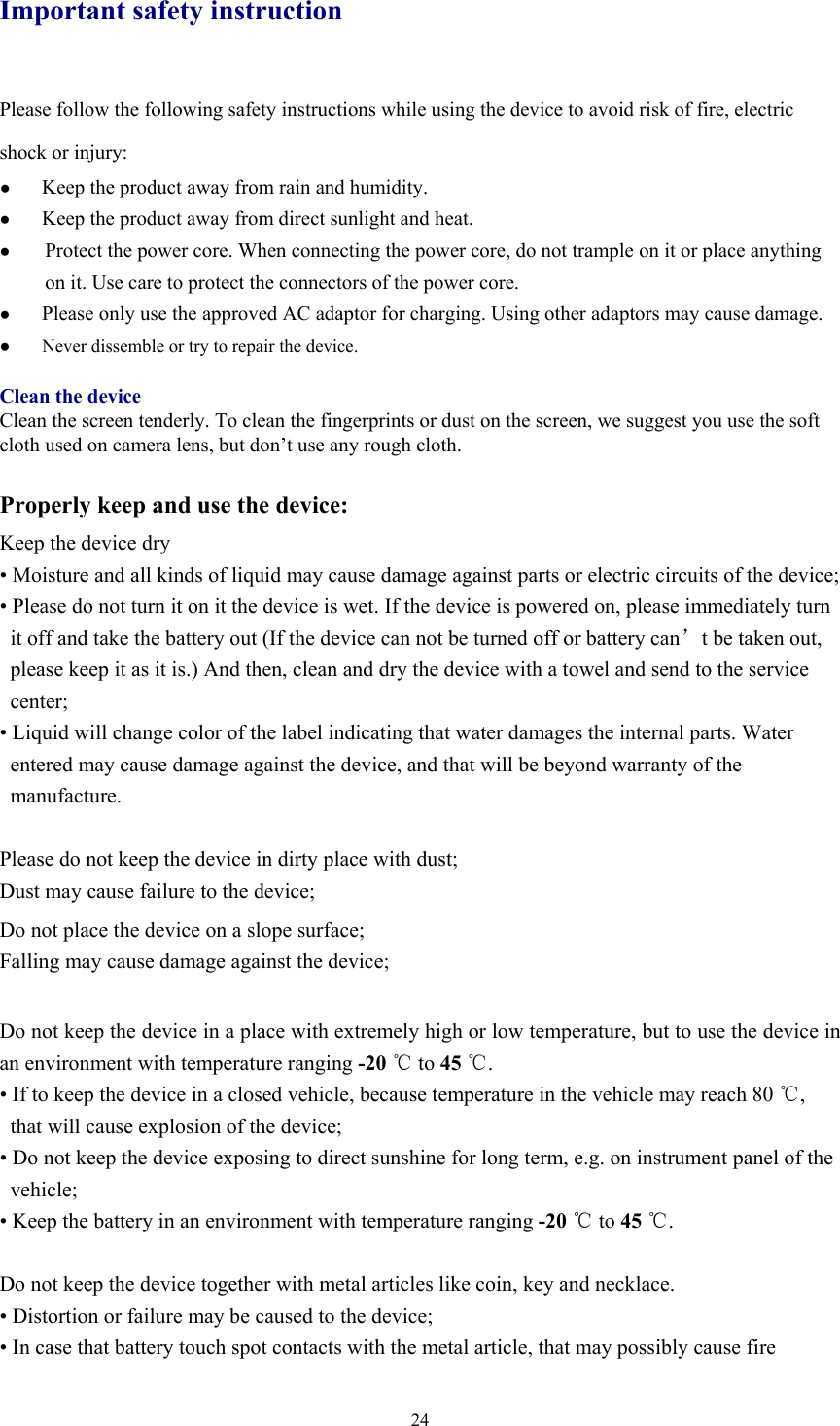  24Important safety instruction Please follow the following safety instructions while using the device to avoid risk of fire, electric shock or injury: ● Keep the product away from rain and humidity.   ● Keep the product away from direct sunlight and heat. ● Protect the power core. When connecting the power core, do not trample on it or place anything on it. Use care to protect the connectors of the power core.   ● Please only use the approved AC adaptor for charging. Using other adaptors may cause damage.   ●  Never dissemble or try to repair the device.    Clean the device Clean the screen tenderly. To clean the fingerprints or dust on the screen, we suggest you use the soft cloth used on camera lens, but don’t use any rough cloth.    Properly keep and use the device: Keep the device dry • Moisture and all kinds of liquid may cause damage against parts or electric circuits of the device;   • Please do not turn it on it the device is wet. If the device is powered on, please immediately turn it off and take the battery out (If the device can not be turned off or battery can’t be taken out, please keep it as it is.) And then, clean and dry the device with a towel and send to the service center;   • Liquid will change color of the label indicating that water damages the internal parts. Water entered may cause damage against the device, and that will be beyond warranty of the manufacture.   Please do not keep the device in dirty place with dust; Dust may cause failure to the device;   Do not place the device on a slope surface;   Falling may cause damage against the device;    Do not keep the device in a place with extremely high or low temperature, but to use the device in an environment with temperature ranging -20 ℃ to 45 ℃. • If to keep the device in a closed vehicle, because temperature in the vehicle may reach 80 ℃, that will cause explosion of the device;   • Do not keep the device exposing to direct sunshine for long term, e.g. on instrument panel of the vehicle;  • Keep the battery in an environment with temperature ranging -20 ℃ to 45 ℃.  Do not keep the device together with metal articles like coin, key and necklace.   • Distortion or failure may be caused to the device;   • In case that battery touch spot contacts with the metal article, that may possibly cause fire 