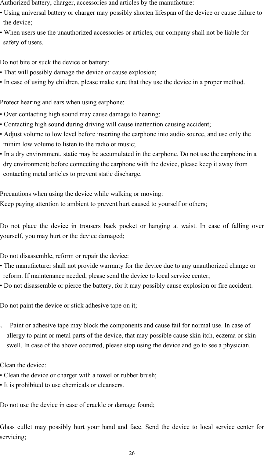  26Authorized battery, charger, accessories and articles by the manufacture:   • Using universal battery or charger may possibly shorten lifespan of the device or cause failure to the device; • When users use the unauthorized accessories or articles, our company shall not be liable for safety of users.  Do not bite or suck the device or battery: • That will possibly damage the device or cause explosion;   • In case of using by children, please make sure that they use the device in a proper method.    Protect hearing and ears when using earphone:   • Over contacting high sound may cause damage to hearing;   • Contacting high sound during driving will cause inattention causing accident;   • Adjust volume to low level before inserting the earphone into audio source, and use only the minim low volume to listen to the radio or music; • In a dry environment, static may be accumulated in the earphone. Do not use the earphone in a dry environment; before connecting the earphone with the device, please keep it away from contacting metal articles to prevent static discharge.    Precautions when using the device while walking or moving: Keep paying attention to ambient to prevent hurt caused to yourself or others;  Do not place the device in trousers back pocket or hanging at waist. In case of falling over yourself, you may hurt or the device damaged;  Do not disassemble, reform or repair the device:   • The manufacturer shall not provide warranty for the device due to any unauthorized change or reform. If maintenance needed, please send the device to local service center;   • Do not disassemble or pierce the battery, for it may possibly cause explosion or fire accident.    Do not paint the device or stick adhesive tape on it;    。  Paint or adhesive tape may block the components and cause fail for normal use. In case of allergy to paint or metal parts of the device, that may possible cause skin itch, eczema or skin swell. In case of the above occurred, please stop using the device and go to see a physician.    Clean the device: • Clean the device or charger with a towel or rubber brush;   • It is prohibited to use chemicals or cleansers.    Do not use the device in case of crackle or damage found;    Glass cullet may possibly hurt your hand and face. Send the device to local service center for servicing; 