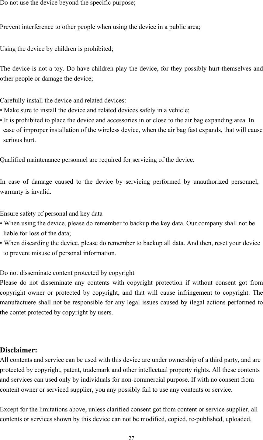  27  Do not use the device beyond the specific purpose;    Prevent interference to other people when using the device in a public area;    Using the device by children is prohibited;     The device is not a toy. Do have children play the device, for they possibly hurt themselves and other people or damage the device;    Carefully install the device and related devices: • Make sure to install the device and related devices safely in a vehicle; • It is prohibited to place the device and accessories in or close to the air bag expanding area. In case of improper installation of the wireless device, when the air bag fast expands, that will cause serious hurt.    Qualified maintenance personnel are required for servicing of the device.    In case of damage caused to the device by servicing performed by unauthorized personnel, warranty is invalid.    Ensure safety of personal and key data • When using the device, please do remember to backup the key data. Our company shall not be liable for loss of the data;   • When discarding the device, please do remember to backup all data. And then, reset your device to prevent misuse of personal information.    Do not disseminate content protected by copyright   Please do not disseminate any contents with copyright protection if without consent got from copyright owner or protected by copyright, and that will cause infringement to copyright. The manufactuere shall not be responsible for any legal issues caused by ilegal actions performed to the contet protected by copyright by users.   Disclaimer:  All contents and service can be used with this device are under ownership of a third party, and are protected by copyright, patent, trademark and other intellectual property rights. All these contents and services can used only by individuals for non-commercial purpose. If with no consent from content owner or serviced supplier, you any possibly fail to use any contents or service.    Except for the limitations above, unless clarified consent got from content or service supplier, all contents or services shown by this device can not be modified, copied, re-published, uploaded, 