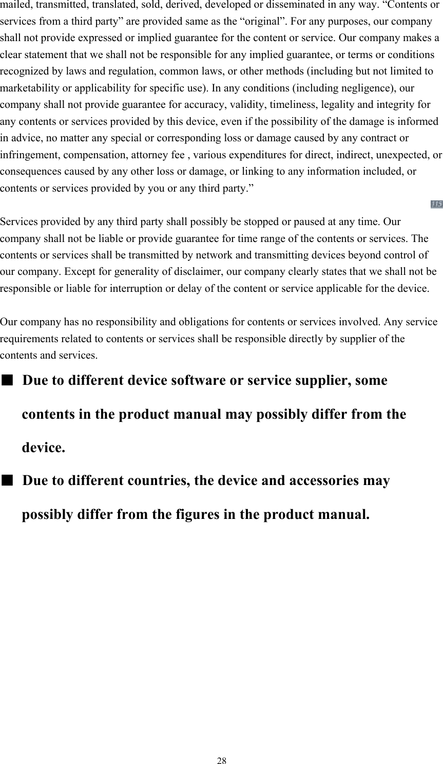  28mailed, transmitted, translated, sold, derived, developed or disseminated in any way. “Contents or services from a third party” are provided same as the “original”. For any purposes, our company shall not provide expressed or implied guarantee for the content or service. Our company makes a clear statement that we shall not be responsible for any implied guarantee, or terms or conditions recognized by laws and regulation, common laws, or other methods (including but not limited to marketability or applicability for specific use). In any conditions (including negligence), our company shall not provide guarantee for accuracy, validity, timeliness, legality and integrity for any contents or services provided by this device, even if the possibility of the damage is informed in advice, no matter any special or corresponding loss or damage caused by any contract or infringement, compensation, attorney fee , various expenditures for direct, indirect, unexpected, or consequences caused by any other loss or damage, or linking to any information included, or contents or services provided by you or any third party.”    Services provided by any third party shall possibly be stopped or paused at any time. Our company shall not be liable or provide guarantee for time range of the contents or services. The contents or services shall be transmitted by network and transmitting devices beyond control of our company. Except for generality of disclaimer, our company clearly states that we shall not be responsible or liable for interruption or delay of the content or service applicable for the device.      Our company has no responsibility and obligations for contents or services involved. Any service requirements related to contents or services shall be responsible directly by supplier of the contents and services.     ■ Due to different device software or service supplier, some contents in the product manual may possibly differ from the device.  ■  Due to different countries, the device and accessories may possibly differ from the figures in the product manual.    