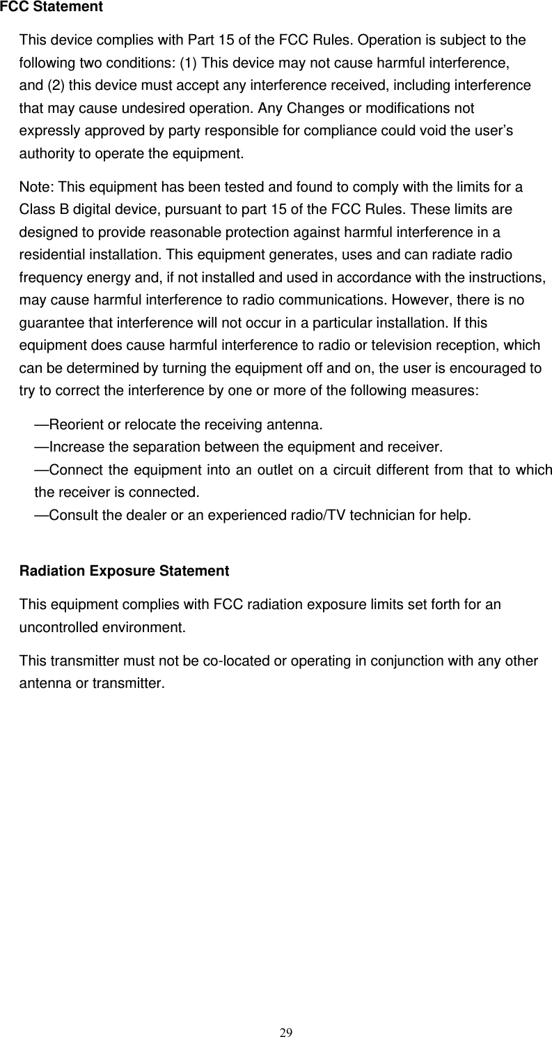  29FCC Statement This device complies with Part 15 of the FCC Rules. Operation is subject to the following two conditions: (1) This device may not cause harmful interference, and (2) this device must accept any interference received, including interference that may cause undesired operation. Any Changes or modifications not expressly approved by party responsible for compliance could void the user’s authority to operate the equipment.   Note: This equipment has been tested and found to comply with the limits for a Class B digital device, pursuant to part 15 of the FCC Rules. These limits are designed to provide reasonable protection against harmful interference in a residential installation. This equipment generates, uses and can radiate radio frequency energy and, if not installed and used in accordance with the instructions, may cause harmful interference to radio communications. However, there is no guarantee that interference will not occur in a particular installation. If this equipment does cause harmful interference to radio or television reception, which can be determined by turning the equipment off and on, the user is encouraged to try to correct the interference by one or more of the following measures: —Reorient or relocate the receiving antenna. —Increase the separation between the equipment and receiver. —Connect the equipment into an outlet on a circuit different from that to which the receiver is connected. —Consult the dealer or an experienced radio/TV technician for help.  Radiation Exposure Statement This equipment complies with FCC radiation exposure limits set forth for an uncontrolled environment. This transmitter must not be co-located or operating in conjunction with any other antenna or transmitter.  