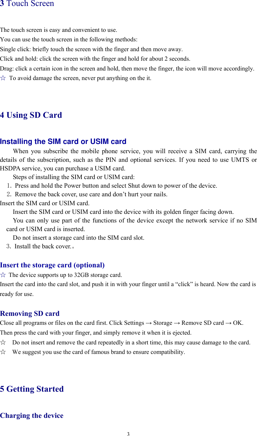  33 Touch Screen The touch screen is easy and convenient to use.   You can use the touch screen in the following methods: Single click: briefly touch the screen with the finger and then move away. Click and hold: click the screen with the finger and hold for about 2 seconds. Drag: click a certain icon in the screen and hold, then move the finger, the icon will move accordingly. ☆  To avoid damage the screen, never put anything on the it.  4 Using SD Card Installing the SIM card or USIM card When you subscribe the mobile phone service, you will receive a SIM card, carrying the details of the subscription, such as the PIN and optional services. If you need to use UMTS or HSDPA service, you can purchase a USIM card.   Steps of installing the SIM card or USIM card: 1. Press and hold the Power button and select Shut down to power of the device. 2. Remove the back cover, use care and don’t hurt your nails. Insert the SIM card or USIM card.  Insert the SIM card or USIM card into the device with its golden finger facing down.    You can only use part of the functions of the device except the network service if no SIM card or USIM card is inserted.    Do not insert a storage card into the SIM card slot.   3. Install the back cover.。  Insert the storage card (optional)  ☆ The device supports up to 32GB storage card.   Insert the card into the card slot, and push it in with your finger until a “click” is heard. Now the card is ready for use.    Removing SD card Close all programs or files on the card first. Click Settings → Storage → Remove SD card → OK. Then press the card with your finger, and simply remove it when it is ejected.   ☆    Do not insert and remove the card repeatedly in a short time, this may cause damage to the card. ☆    We suggest you use the card of famous brand to ensure compatibility.  5 Getting Started Charging the device 