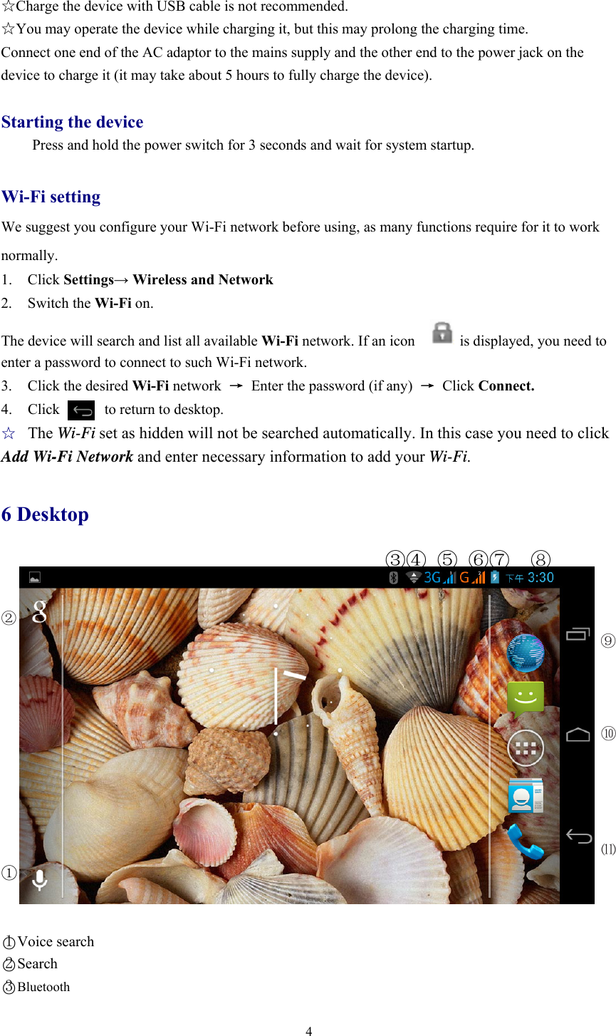  4 ☆Charge the device with USB cable is not recommended. ☆You may operate the device while charging it, but this may prolong the charging time. Connect one end of the AC adaptor to the mains supply and the other end to the power jack on the device to charge it (it may take about 5 hours to fully charge the device).  Starting the device Press and hold the power switch for 3 seconds and wait for system startup.    Wi-Fi setting We suggest you configure your Wi-Fi network before using, as many functions require for it to work normally. 1. Click Settings→ Wireless and Network 2. Switch the Wi-Fi on.  The device will search and list all available Wi-Fi network. If an icon            is displayed, you need to enter a password to connect to such Wi-Fi network.   3. Click the desired Wi-Fi network  →  Enter the password (if any)  → Click Connect. 4.  Click      to return to desktop. ☆ The Wi-Fi set as hidden will not be searched automatically. In this case you need to click Add Wi-Fi Network and enter necessary information to add your Wi-Fi.  6 Desktop                                      ③④ ⑤ ⑥⑦  ⑧  ②                                                                              ⑨     ⑩     ⑾ ①    ○1Voice search ○2Search ○3Bluetooth 