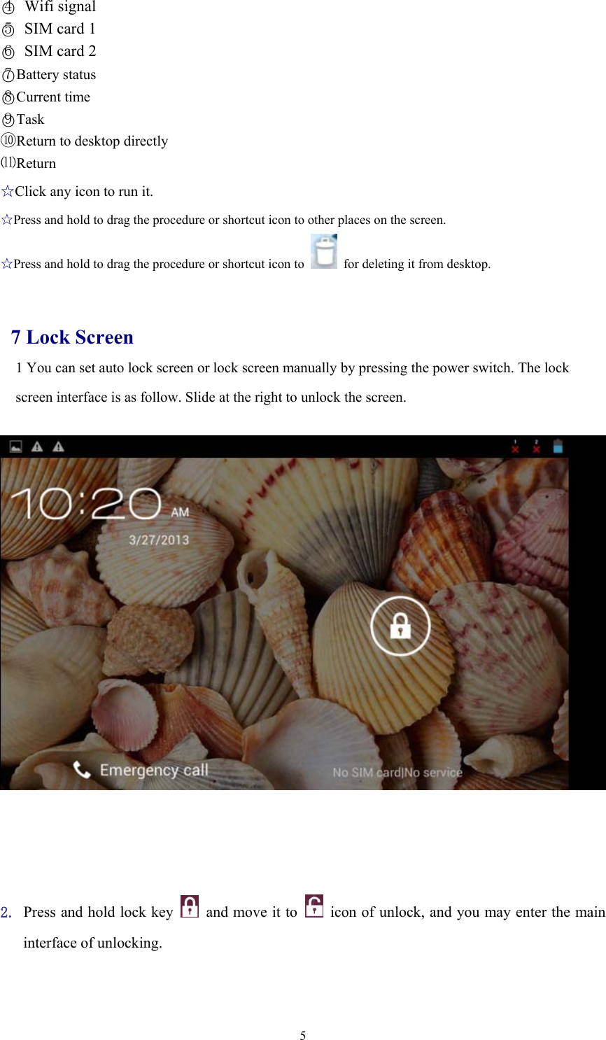  5○4 Wifi signal ○5  SIM card 1 ○6  SIM card 2 ○7Battery status ○8Current time ○9Task ⑩Return to desktop directly ⑾Return ☆Click any icon to run it. ☆Press and hold to drag the procedure or shortcut icon to other places on the screen. ☆Press and hold to drag the procedure or shortcut icon to    for deleting it from desktop.   7 Lock Screen 1 You can set auto lock screen or lock screen manually by pressing the power switch. The lock screen interface is as follow. Slide at the right to unlock the screen.         2. Press and hold lock key   and move it to   icon of unlock, and you may enter the main interface of unlocking.     