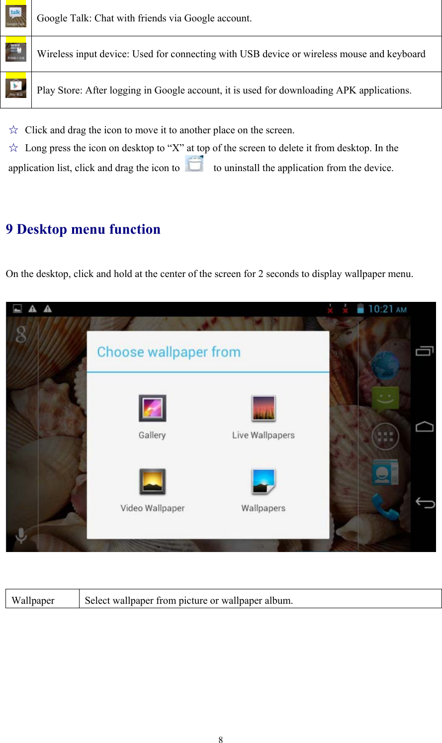  8 Google Talk: Chat with friends via Google account.  Wireless input device: Used for connecting with USB device or wireless mouse and keyboard  Play Store: After logging in Google account, it is used for downloading APK applications.  ☆ Click and drag the icon to move it to another place on the screen.   ☆ Long press the icon on desktop to “X” at top of the screen to delete it from desktop. In the   application list, click and drag the icon to      to uninstall the application from the device.    9 Desktop menu function On the desktop, click and hold at the center of the screen for 2 seconds to display wallpaper menu.       Wallpaper  Select wallpaper from picture or wallpaper album.  