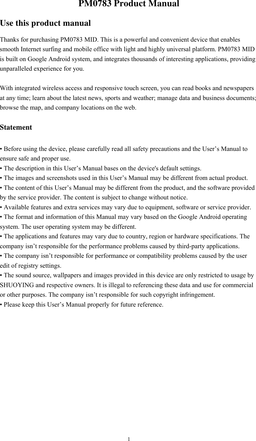  1PM0783 Product Manual   Use this product manual Thanks for purchasing PM0783 MID. This is a powerful and convenient device that enables smooth Internet surfing and mobile office with light and highly universal platform. PM0783 MID is built on Google Android system, and integrates thousands of interesting applications, providing unparalleled experience for you.  With integrated wireless access and responsive touch screen, you can read books and newspapers at any time; learn about the latest news, sports and weather; manage data and business documents; browse the map, and company locations on the web.  Statement  • Before using the device, please carefully read all safety precautions and the User’s Manual to ensure safe and proper use. • The description in this User’s Manual bases on the device&apos;s default settings. • The images and screenshots used in this User’s Manual may be different from actual product. • The content of this User’s Manual may be different from the product, and the software provided by the service provider. The content is subject to change without notice. • Available features and extra services may vary due to equipment, software or service provider. • The format and information of this Manual may vary based on the Google Android operating system. The user operating system may be different. • The applications and features may vary due to country, region or hardware specifications. The company isn’t responsible for the performance problems caused by third-party applications. • The company isn’t responsible for performance or compatibility problems caused by the user edit of registry settings. • The sound source, wallpapers and images provided in this device are only restricted to usage by SHUOYING and respective owners. It is illegal to referencing these data and use for commercial or other purposes. The company isn’t responsible for such copyright infringement. • Please keep this User’s Manual properly for future reference.            