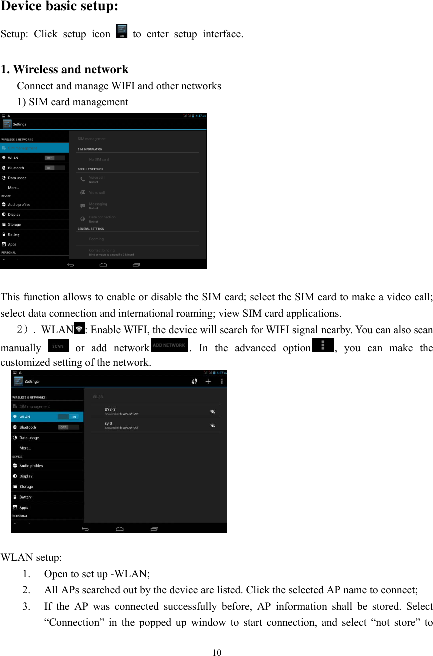  10   Device basic setup:   Setup: Click setup icon   to enter setup interface.  1. Wireless and network Connect and manage WIFI and other networks   1) SIM card management   This function allows to enable or disable the SIM card; select the SIM card to make a video call; select data connection and international roaming; view SIM card applications.    2）. WLAN : Enable WIFI, the device will search for WIFI signal nearby. You can also scan manually   or add network . In the advanced option , you can make the customized setting of the network.      WLAN setup: 1. Open to set up -WLAN;   2. All APs searched out by the device are listed. Click the selected AP name to connect;     3. If the AP was connected successfully before, AP information shall be stored. Select “Connection” in the popped up window to start connection, and select “not store” to 