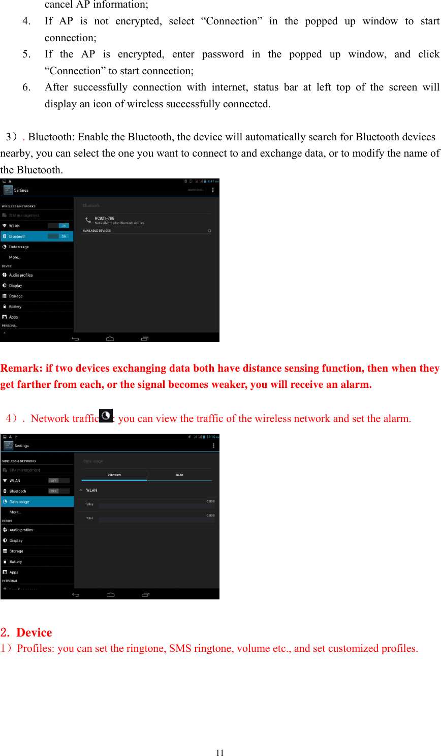  11cancel AP information;   4. If AP is not encrypted, select “Connection” in the popped up window to start connection;  5. If the AP is encrypted, enter password in the popped up window, and click “Connection” to start connection;   6. After successfully connection with internet, status bar at left top of the screen will display an icon of wireless successfully connected.    3）. Bluetooth: Enable the Bluetooth, the device will automatically search for Bluetooth devices nearby, you can select the one you want to connect to and exchange data, or to modify the name of the Bluetooth.   Remark: if two devices exchanging data both have distance sensing function, then when they get farther from each, or the signal becomes weaker, you will receive an alarm.     4）. Network traffic : you can view the traffic of the wireless network and set the alarm.     2. Device 1）Profiles: you can set the ringtone, SMS ringtone, volume etc., and set customized profiles.    