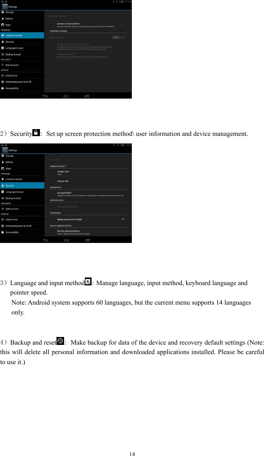  14    2）Security : Set up screen protection method\ user information and device management.     3）Language and input method : Manage language, input method, keyboard language and pointer speed.   Note: Android system supports 60 languages, but the current menu supports 14 languages only.     4）Backup and reset : Make backup for data of the device and recovery default settings (Note: this will delete all personal information and downloaded applications installed. Please be careful to use it.)   