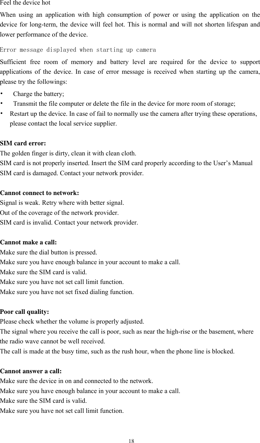  18 Feel the device hot When using an application with high consumption of power or using the application on the device for long-term, the device will feel hot. This is normal and will not shorten lifespan and lower performance of the device. Error message displayed when starting up camera Sufficient free room of memory and battery level are required for the device to support applications of the device. In case of error message is received when starting up the camera, please try the followings:     •  Charge the battery;   •  Transmit the file computer or delete the file in the device for more room of storage;     •  Restart up the device. In case of fail to normally use the camera after trying these operations, please contact the local service supplier.    SIM card error:   The golden finger is dirty, clean it with clean cloth. SIM card is not properly inserted. Insert the SIM card properly according to the User’s Manual SIM card is damaged. Contact your network provider.                                                                    Cannot connect to network: Signal is weak. Retry where with better signal.   Out of the coverage of the network provider.   SIM card is invalid. Contact your network provider.                                                                 Cannot make a call: Make sure the dial button is pressed.   Make sure you have enough balance in your account to make a call. Make sure the SIM card is valid.   Make sure you have not set call limit function.   Make sure you have not set fixed dialing function.                                                                     Poor call quality: Please check whether the volume is properly adjusted.   The signal where you receive the call is poor, such as near the high-rise or the basement, where the radio wave cannot be well received.   The call is made at the busy time, such as the rush hour, when the phone line is blocked.                                                                  Cannot answer a call:   Make sure the device in on and connected to the network.   Make sure you have enough balance in your account to make a call. Make sure the SIM card is valid. Make sure you have not set call limit function.                                                                 