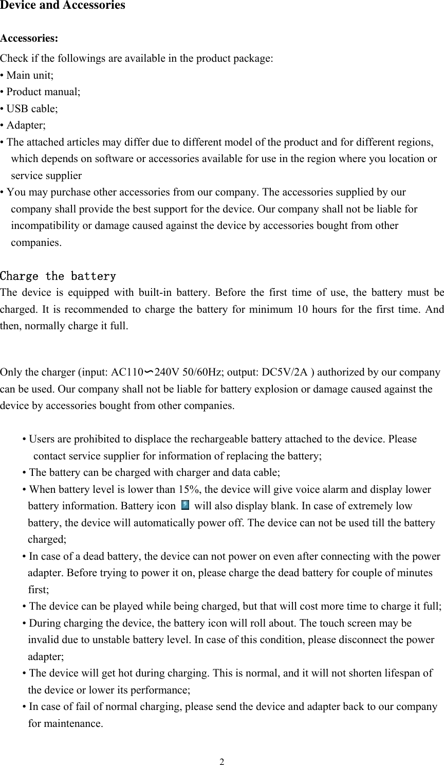  2Device and Accessories  Accessories: Check if the followings are available in the product package:   • Main unit; • Product manual; • USB cable; • Adapter;   • The attached articles may differ due to different model of the product and for different regions, which depends on software or accessories available for use in the region where you location or service supplier • You may purchase other accessories from our company. The accessories supplied by our company shall provide the best support for the device. Our company shall not be liable for incompatibility or damage caused against the device by accessories bought from other companies.   Charge the battery The device is equipped with built-in battery. Before the first time of use, the battery must be charged. It is recommended to charge the battery for minimum 10 hours for the first time. And then, normally charge it full.    Only the charger (input: AC110〜240V 50/60Hz; output: DC5V/2A ) authorized by our company can be used. Our company shall not be liable for battery explosion or damage caused against the device by accessories bought from other companies.  • Users are prohibited to displace the rechargeable battery attached to the device. Please contact service supplier for information of replacing the battery; • The battery can be charged with charger and data cable; • When battery level is lower than 15%, the device will give voice alarm and display lower battery information. Battery icon    will also display blank. In case of extremely low battery, the device will automatically power off. The device can not be used till the battery charged; • In case of a dead battery, the device can not power on even after connecting with the power adapter. Before trying to power it on, please charge the dead battery for couple of minutes first;  • The device can be played while being charged, but that will cost more time to charge it full; • During charging the device, the battery icon will roll about. The touch screen may be invalid due to unstable battery level. In case of this condition, please disconnect the power adapter; • The device will get hot during charging. This is normal, and it will not shorten lifespan of the device or lower its performance; • In case of fail of normal charging, please send the device and adapter back to our company for maintenance.   