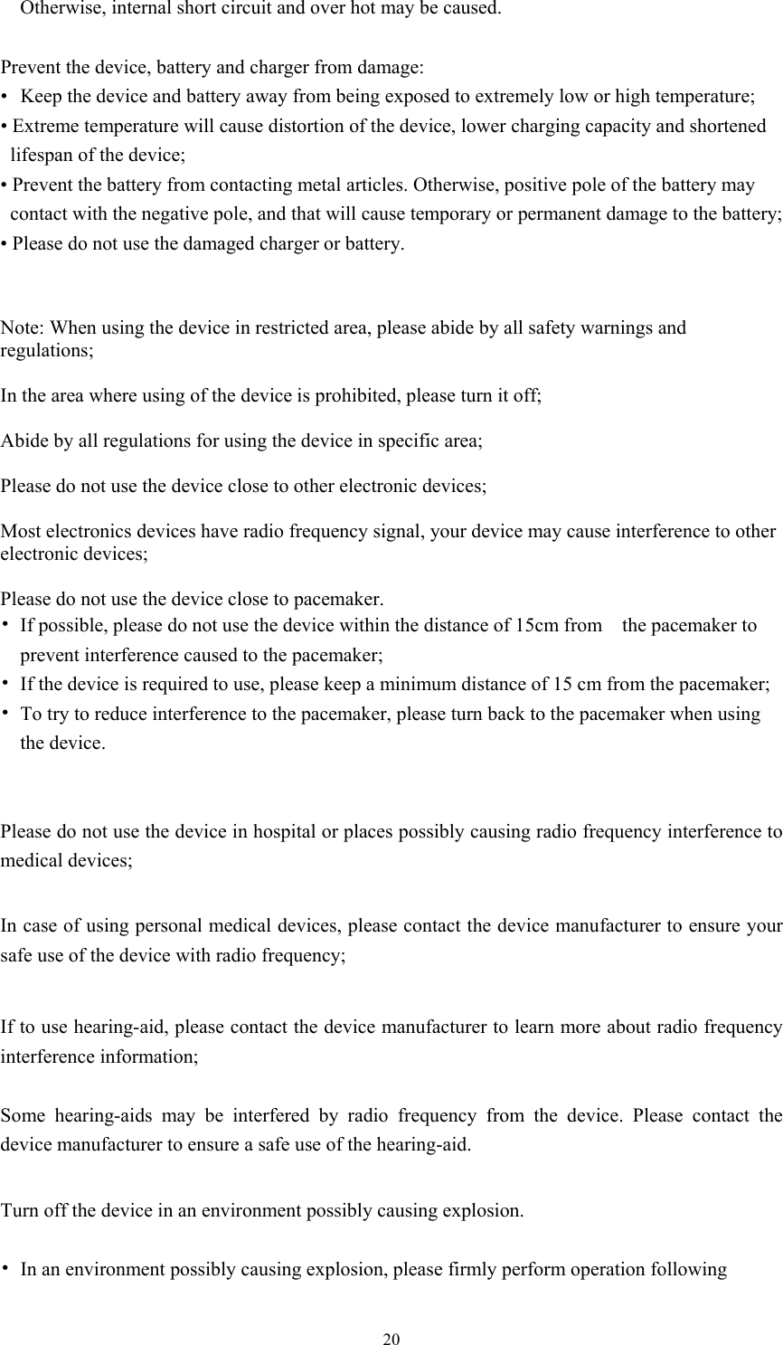  20Otherwise, internal short circuit and over hot may be caused.    Prevent the device, battery and charger from damage:   •   Keep the device and battery away from being exposed to extremely low or high temperature; • Extreme temperature will cause distortion of the device, lower charging capacity and shortened lifespan of the device;   • Prevent the battery from contacting metal articles. Otherwise, positive pole of the battery may contact with the negative pole, and that will cause temporary or permanent damage to the battery;       • Please do not use the damaged charger or battery.     Note: When using the device in restricted area, please abide by all safety warnings and regulations;  In the area where using of the device is prohibited, please turn it off;  Abide by all regulations for using the device in specific area;  Please do not use the device close to other electronic devices;  Most electronics devices have radio frequency signal, your device may cause interference to other electronic devices;    Please do not use the device close to pacemaker.   • If possible, please do not use the device within the distance of 15cm from    the pacemaker to prevent interference caused to the pacemaker;   • If the device is required to use, please keep a minimum distance of 15 cm from the pacemaker; • To try to reduce interference to the pacemaker, please turn back to the pacemaker when using the device.   Please do not use the device in hospital or places possibly causing radio frequency interference to medical devices;    In case of using personal medical devices, please contact the device manufacturer to ensure your safe use of the device with radio frequency;   If to use hearing-aid, please contact the device manufacturer to learn more about radio frequency interference information;  Some hearing-aids may be interfered by radio frequency from the device. Please contact the device manufacturer to ensure a safe use of the hearing-aid.  Turn off the device in an environment possibly causing explosion.    • In an environment possibly causing explosion, please firmly perform operation following 