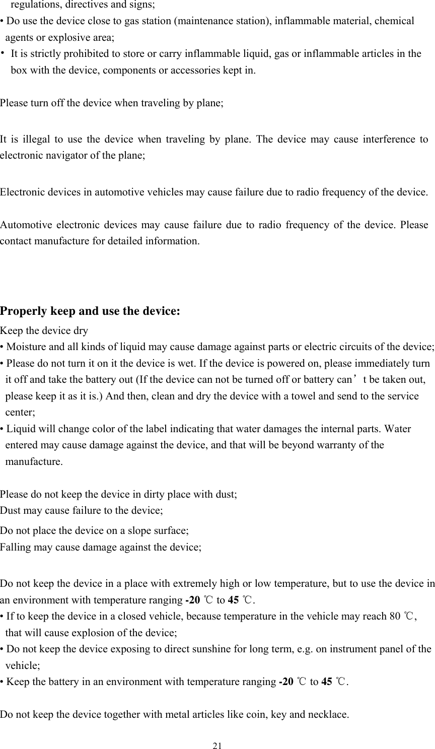  21regulations, directives and signs; • Do use the device close to gas station (maintenance station), inflammable material, chemical agents or explosive area;   • It is strictly prohibited to store or carry inflammable liquid, gas or inflammable articles in the box with the device, components or accessories kept in.    Please turn off the device when traveling by plane;    It is illegal to use the device when traveling by plane. The device may cause interference to electronic navigator of the plane;    Electronic devices in automotive vehicles may cause failure due to radio frequency of the device.    Automotive electronic devices may cause failure due to radio frequency of the device. Please contact manufacture for detailed information. Properly keep and use the device: Keep the device dry • Moisture and all kinds of liquid may cause damage against parts or electric circuits of the device;   • Please do not turn it on it the device is wet. If the device is powered on, please immediately turn it off and take the battery out (If the device can not be turned off or battery can’t be taken out, please keep it as it is.) And then, clean and dry the device with a towel and send to the service center;   • Liquid will change color of the label indicating that water damages the internal parts. Water entered may cause damage against the device, and that will be beyond warranty of the manufacture.   Please do not keep the device in dirty place with dust; Dust may cause failure to the device;   Do not place the device on a slope surface;   Falling may cause damage against the device;    Do not keep the device in a place with extremely high or low temperature, but to use the device in an environment with temperature ranging -20 ℃ to 45 ℃. • If to keep the device in a closed vehicle, because temperature in the vehicle may reach 80 ℃, that will cause explosion of the device;   • Do not keep the device exposing to direct sunshine for long term, e.g. on instrument panel of the vehicle;  • Keep the battery in an environment with temperature ranging -20 ℃ to 45 ℃.  Do not keep the device together with metal articles like coin, key and necklace.   