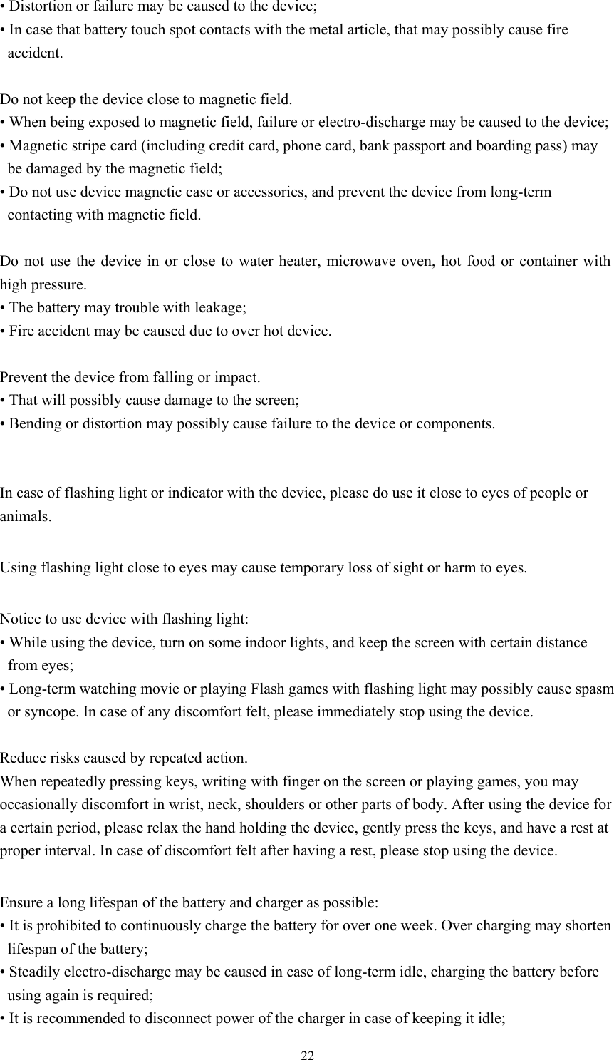  22• Distortion or failure may be caused to the device;   • In case that battery touch spot contacts with the metal article, that may possibly cause fire accident.   Do not keep the device close to magnetic field.   • When being exposed to magnetic field, failure or electro-discharge may be caused to the device; • Magnetic stripe card (including credit card, phone card, bank passport and boarding pass) may be damaged by the magnetic field;   • Do not use device magnetic case or accessories, and prevent the device from long-term contacting with magnetic field.  Do not use the device in or close to water heater, microwave oven, hot food or container with high pressure. • The battery may trouble with leakage;   • Fire accident may be caused due to over hot device.  Prevent the device from falling or impact.   • That will possibly cause damage to the screen; • Bending or distortion may possibly cause failure to the device or components.     In case of flashing light or indicator with the device, please do use it close to eyes of people or animals.  Using flashing light close to eyes may cause temporary loss of sight or harm to eyes.    Notice to use device with flashing light:   • While using the device, turn on some indoor lights, and keep the screen with certain distance from eyes;   • Long-term watching movie or playing Flash games with flashing light may possibly cause spasm or syncope. In case of any discomfort felt, please immediately stop using the device.      Reduce risks caused by repeated action.   When repeatedly pressing keys, writing with finger on the screen or playing games, you may occasionally discomfort in wrist, neck, shoulders or other parts of body. After using the device for a certain period, please relax the hand holding the device, gently press the keys, and have a rest at proper interval. In case of discomfort felt after having a rest, please stop using the device.    Ensure a long lifespan of the battery and charger as possible:   • It is prohibited to continuously charge the battery for over one week. Over charging may shorten lifespan of the battery;   • Steadily electro-discharge may be caused in case of long-term idle, charging the battery before using again is required; • It is recommended to disconnect power of the charger in case of keeping it idle;   